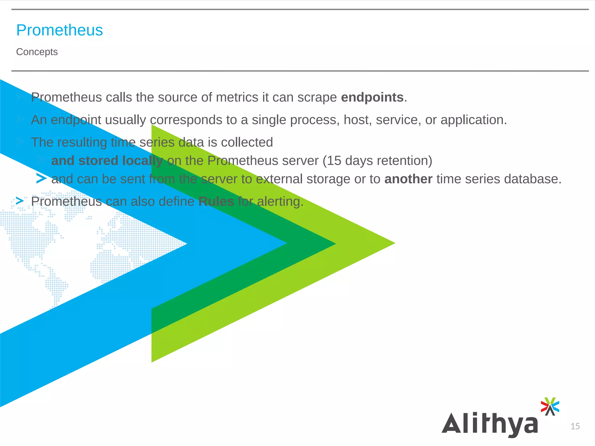 Prometheus
Concepts
15
Prometheus calls the source of metrics it can scrape endpoints.
An endpoint usually corresponds to a single process, host, service, or application.
The resulting time series data is collected
and stored locally on the Prometheus server (15 days retention)
and can be sent from the server to external storage or to another time series database.
Prometheus can also define Rules for alerting.
 