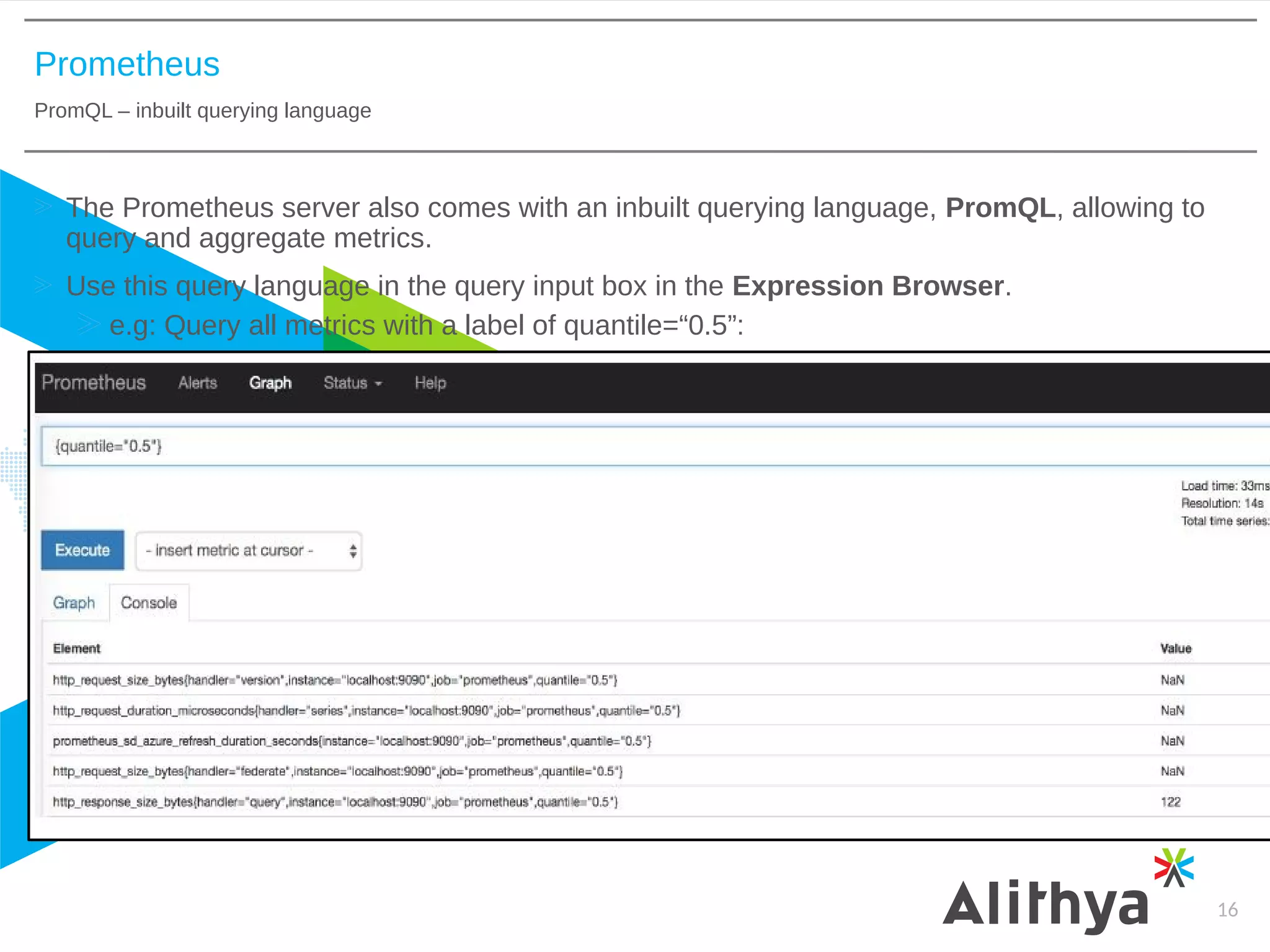 Prometheus
PromQL – inbuilt querying language
16
The Prometheus server also comes with an inbuilt querying language, PromQL, allowing to
query and aggregate metrics.
Use this query language in the query input box in the Expression Browser.
e.g: Query all metrics with a label of quantile=“0.5”:
 