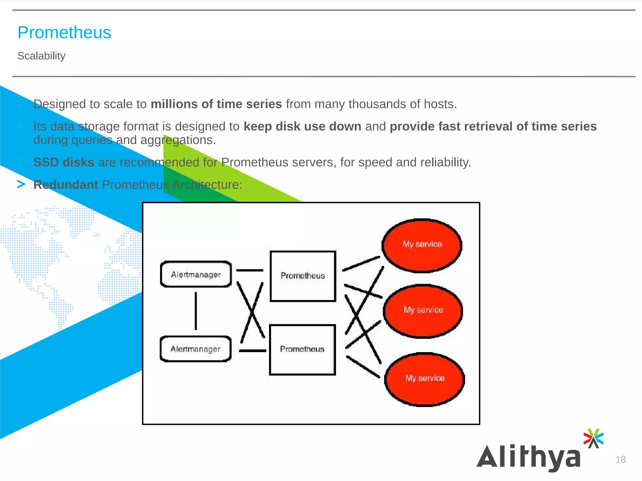 Prometheus
Scalability
18
Designed to scale to millions of time series from many thousands of hosts.
Its data storage format is designed to keep disk use down and provide fast retrieval of time series
during queries and aggregations.
SSD disks are recommended for Prometheus servers, for speed and reliability.
Redundant Prometheus Architecture:
 