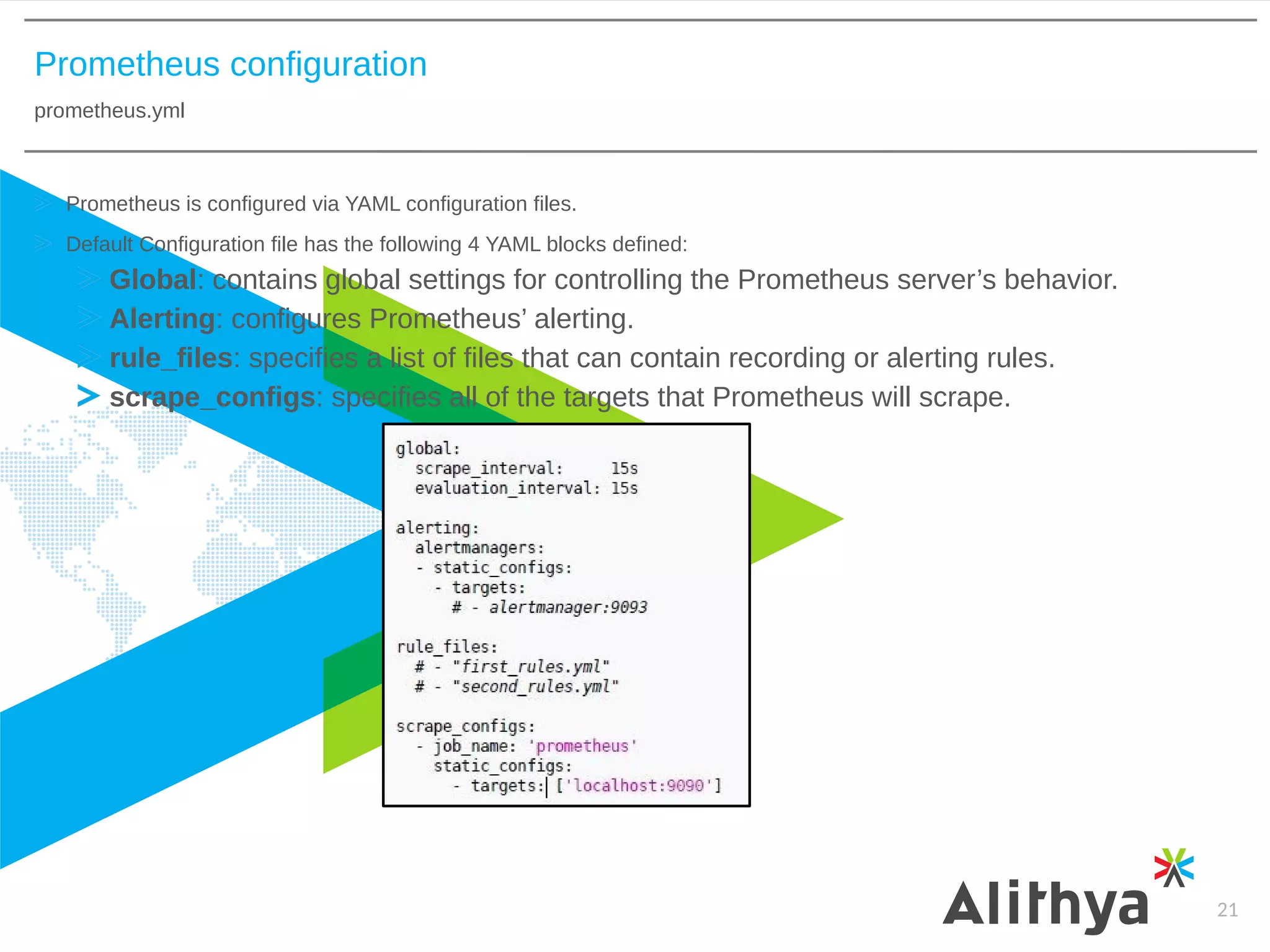 Prometheus configuration
prometheus.yml
21
Prometheus is configured via YAML configuration files.
Default Configuration file has the following 4 YAML blocks defined:
Global: contains global settings for controlling the Prometheus server’s behavior.
Alerting: configures Prometheus’ alerting.
rule_files: specifies a list of files that can contain recording or alerting rules.
scrape_configs: specifies all of the targets that Prometheus will scrape.
 