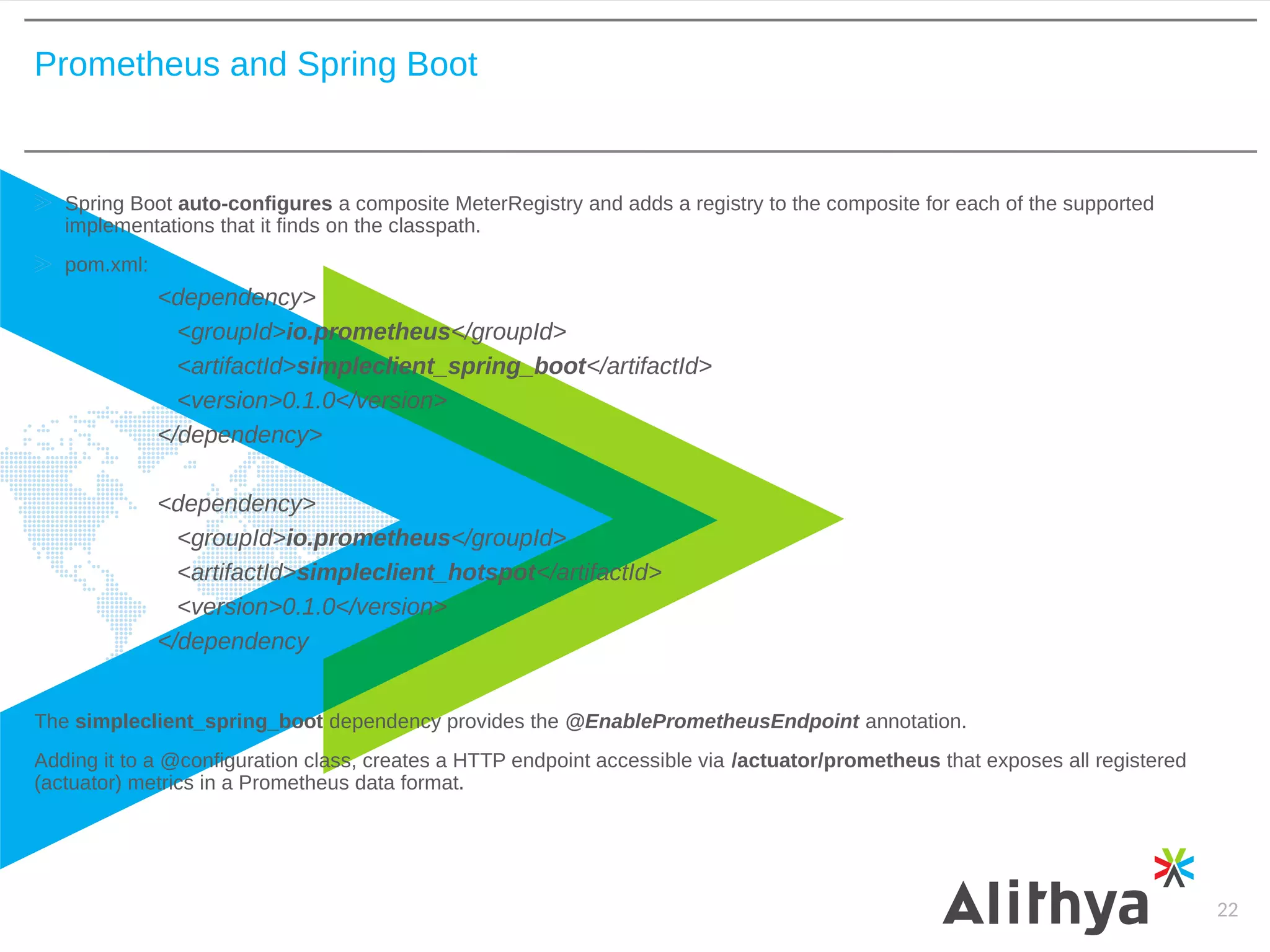 Prometheus and Spring Boot
22
Spring Boot auto-configures a composite MeterRegistry and adds a registry to the composite for each of the supported
implementations that it finds on the classpath.
pom.xml:
<dependency>
<groupId>io.prometheus</groupId>
<artifactId>simpleclient_spring_boot</artifactId>
<version>0.1.0</version>
</dependency>
<dependency>
<groupId>io.prometheus</groupId>
<artifactId>simpleclient_hotspot</artifactId>
<version>0.1.0</version>
</dependency
The simpleclient_spring_boot dependency provides the @EnablePrometheusEndpoint annotation.
Adding it to a @configuration class, creates a HTTP endpoint accessible via /actuator/prometheus that exposes all registered
(actuator) metrics in a Prometheus data format.
 