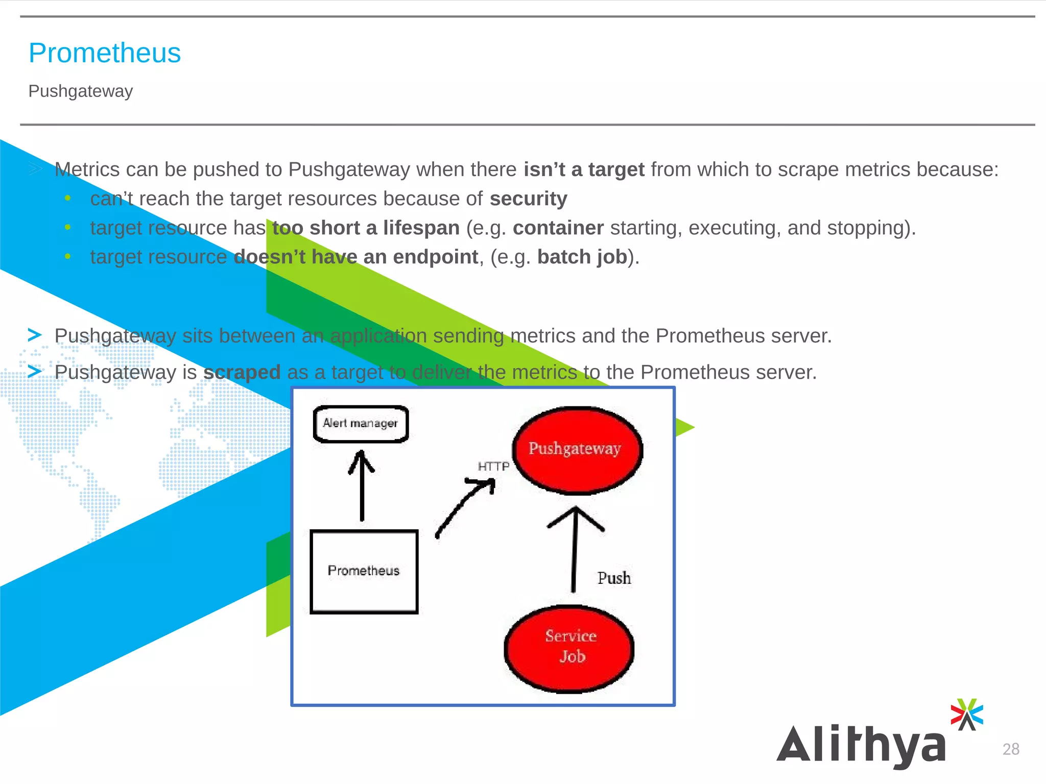 Prometheus
Pushgateway
28
Metrics can be pushed to Pushgateway when there isn’t a target from which to scrape metrics because:
• can’t reach the target resources because of security
• target resource has too short a lifespan (e.g. container starting, executing, and stopping).
• target resource doesn’t have an endpoint, (e.g. batch job).
Pushgateway sits between an application sending metrics and the Prometheus server.
Pushgateway is scraped as a target to deliver the metrics to the Prometheus server.
 