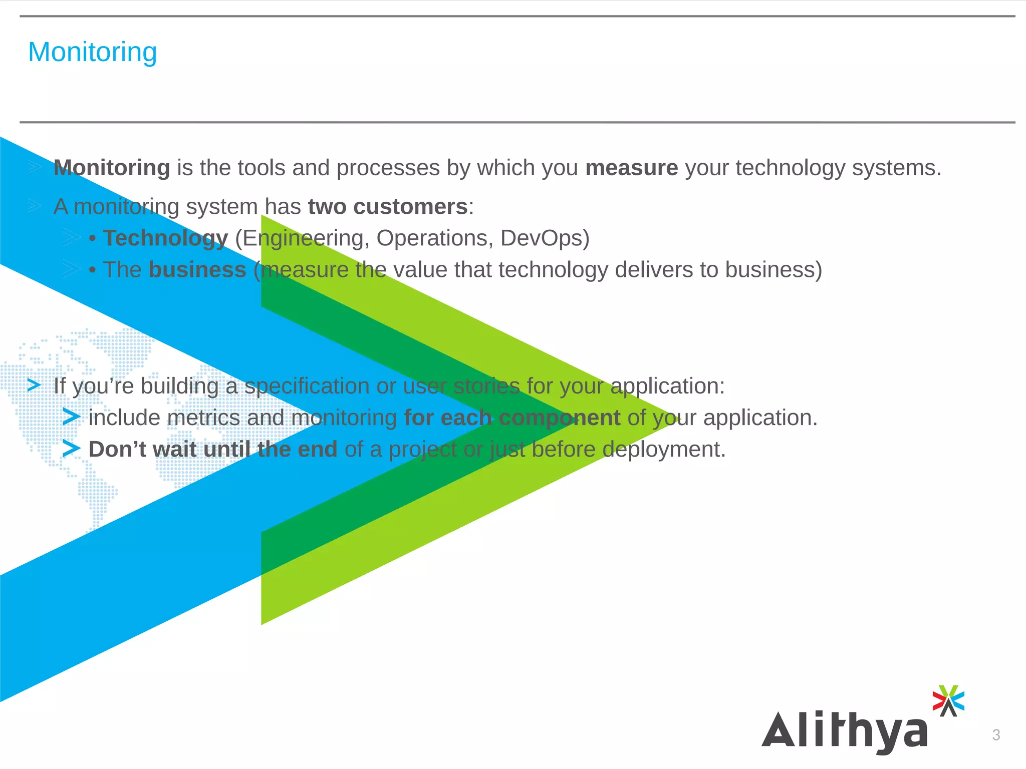 Monitoring
3
Monitoring is the tools and processes by which you measure your technology systems.
A monitoring system has two customers:
• Technology (Engineering, Operations, DevOps)
• The business (measure the value that technology delivers to business)
If you’re building a specification or user stories for your application:
include metrics and monitoring for each component of your application.
Don’t wait until the end of a project or just before deployment.
 
