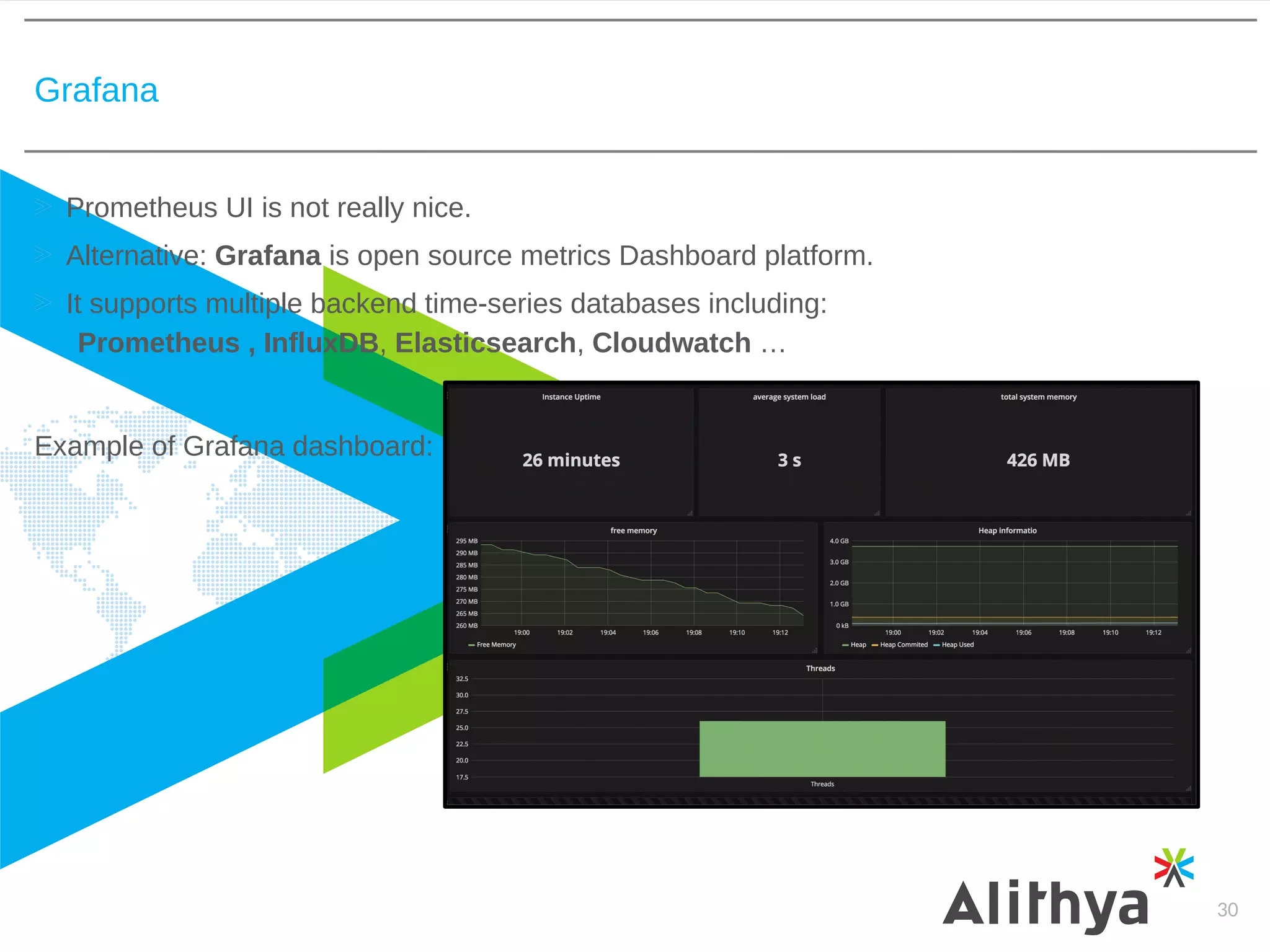 Grafana
30
Prometheus UI is not really nice.
Alternative: Grafana is open source metrics Dashboard platform.
It supports multiple backend time-series databases including:
Prometheus , InfluxDB, Elasticsearch, Cloudwatch …
Example of Grafana dashboard:
 