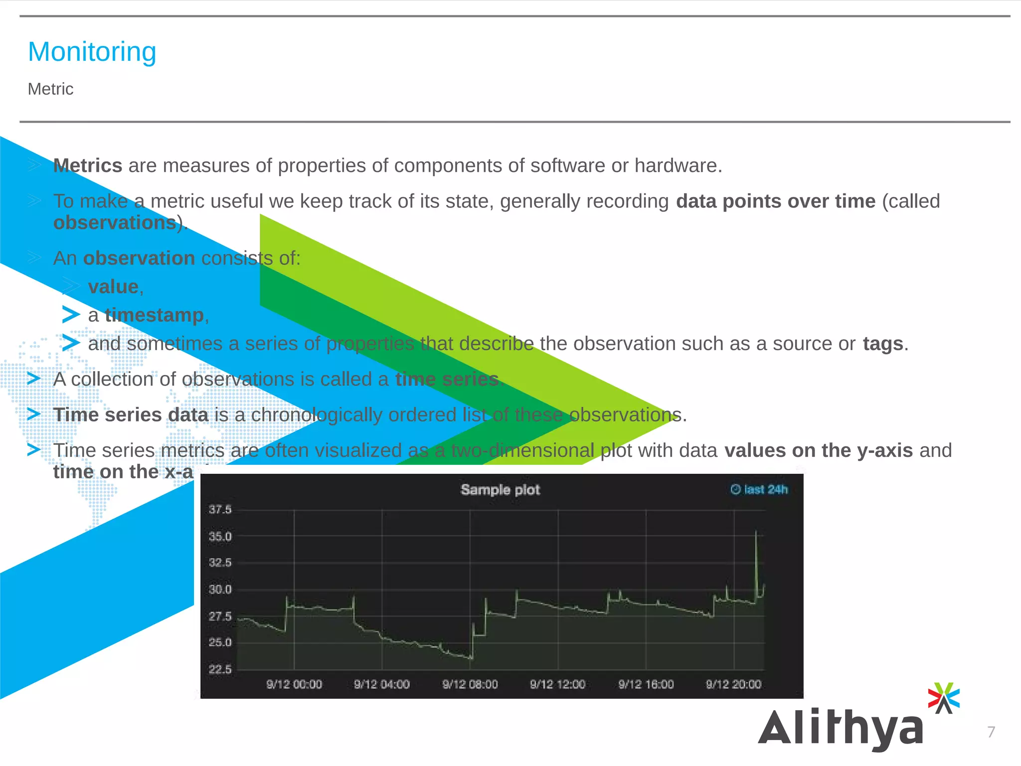 Monitoring
Metric
7
Metrics are measures of properties of components of software or hardware.
To make a metric useful we keep track of its state, generally recording data points over time (called
observations).
An observation consists of:
value,
a timestamp,
and sometimes a series of properties that describe the observation such as a source or tags.
A collection of observations is called a time series.
Time series data is a chronologically ordered list of these observations.
Time series metrics are often visualized as a two-dimensional plot with data values on the y-axis and
time on the x-axis.
 