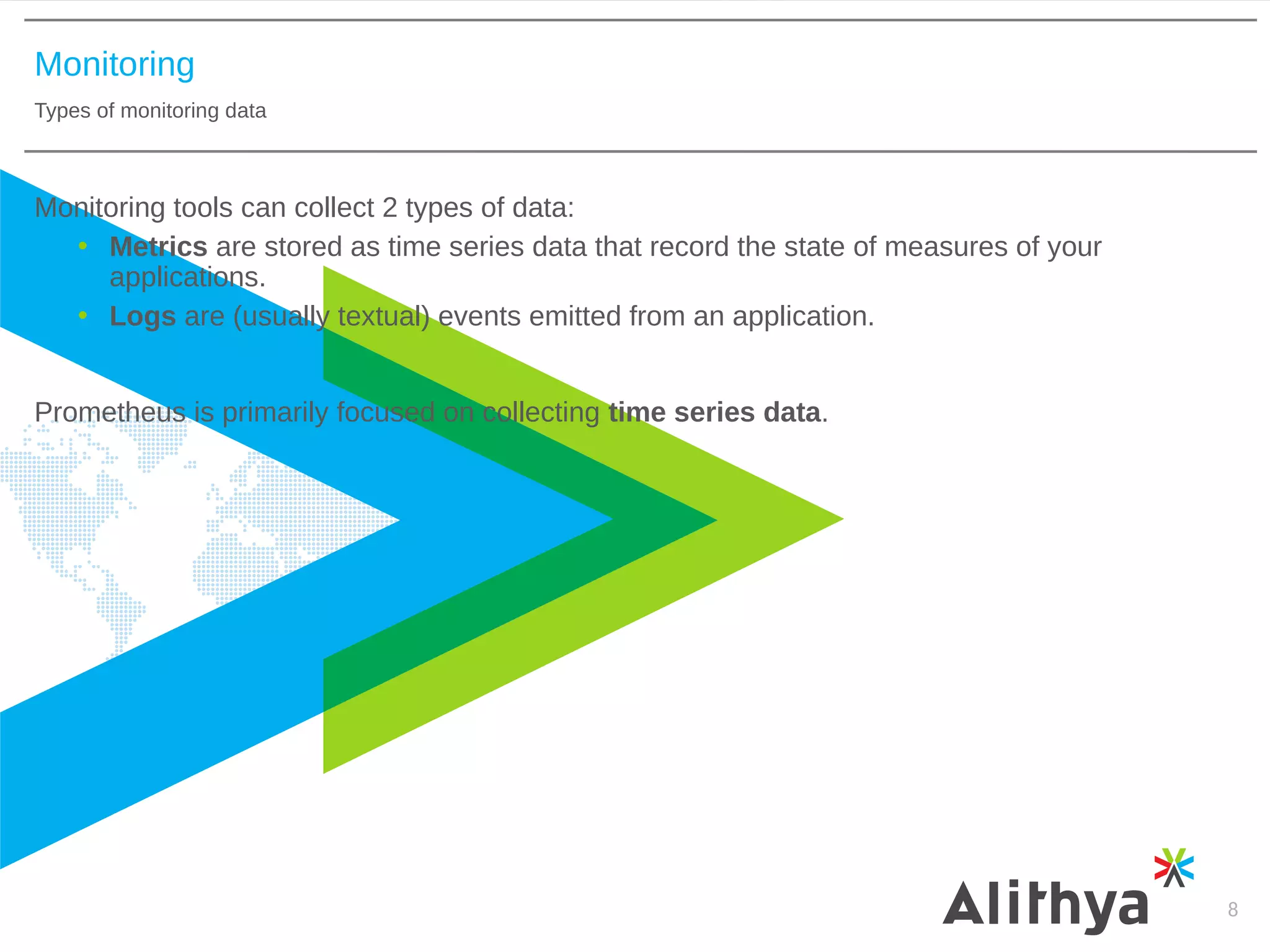 Monitoring
Types of monitoring data
8
Monitoring tools can collect 2 types of data:
• Metrics are stored as time series data that record the state of measures of your
applications.
• Logs are (usually textual) events emitted from an application.
Prometheus is primarily focused on collecting time series data.
 