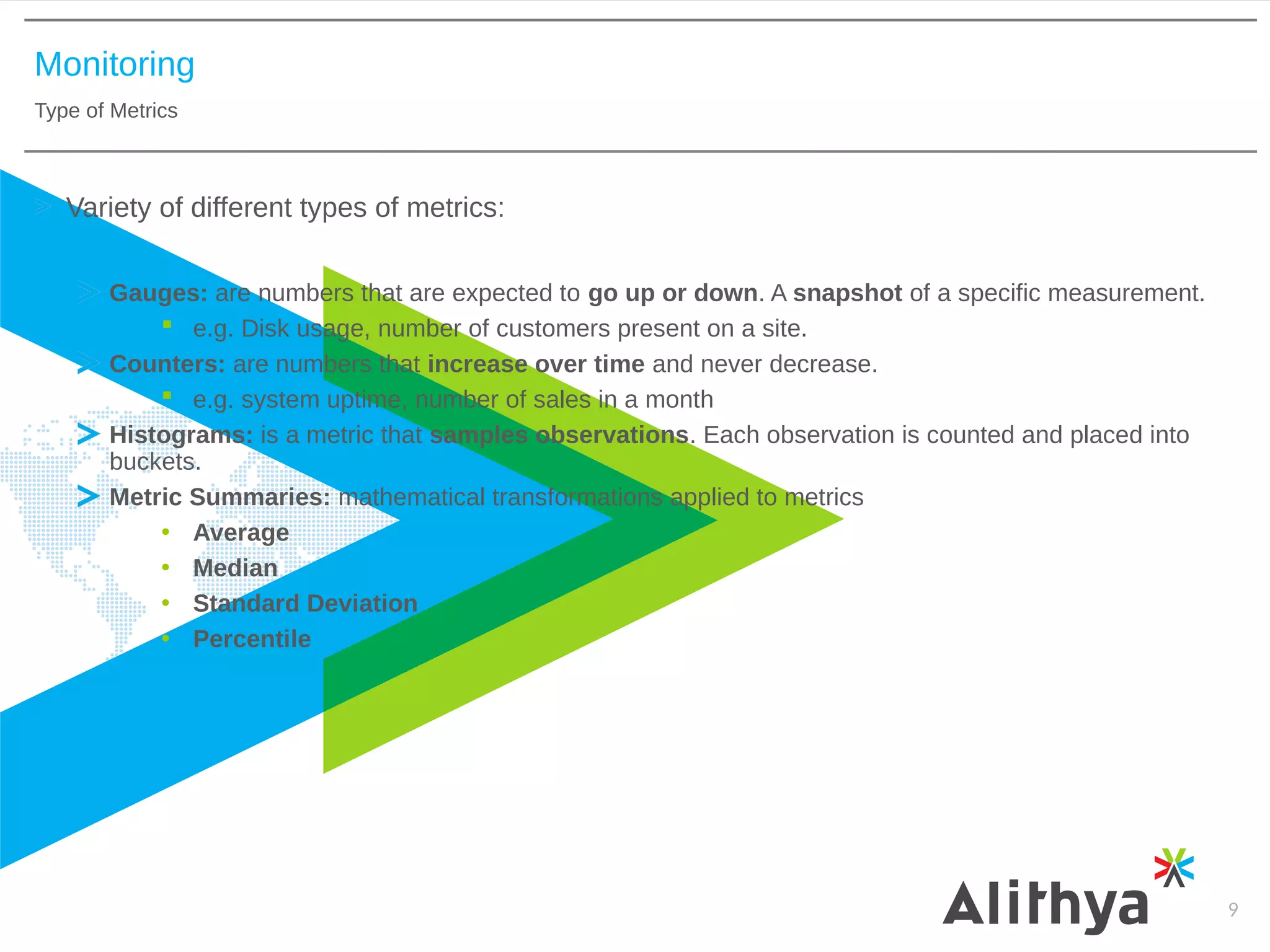 Monitoring
Type of Metrics
9
Variety of different types of metrics:
Gauges: are numbers that are expected to go up or down. A snapshot of a specific measurement.
 e.g. Disk usage, number of customers present on a site.
Counters: are numbers that increase over time and never decrease.
 e.g. system uptime, number of sales in a month
Histograms: is a metric that samples observations. Each observation is counted and placed into
buckets.
Metric Summaries: mathematical transformations applied to metrics
• Average
• Median
• Standard Deviation
• Percentile
 