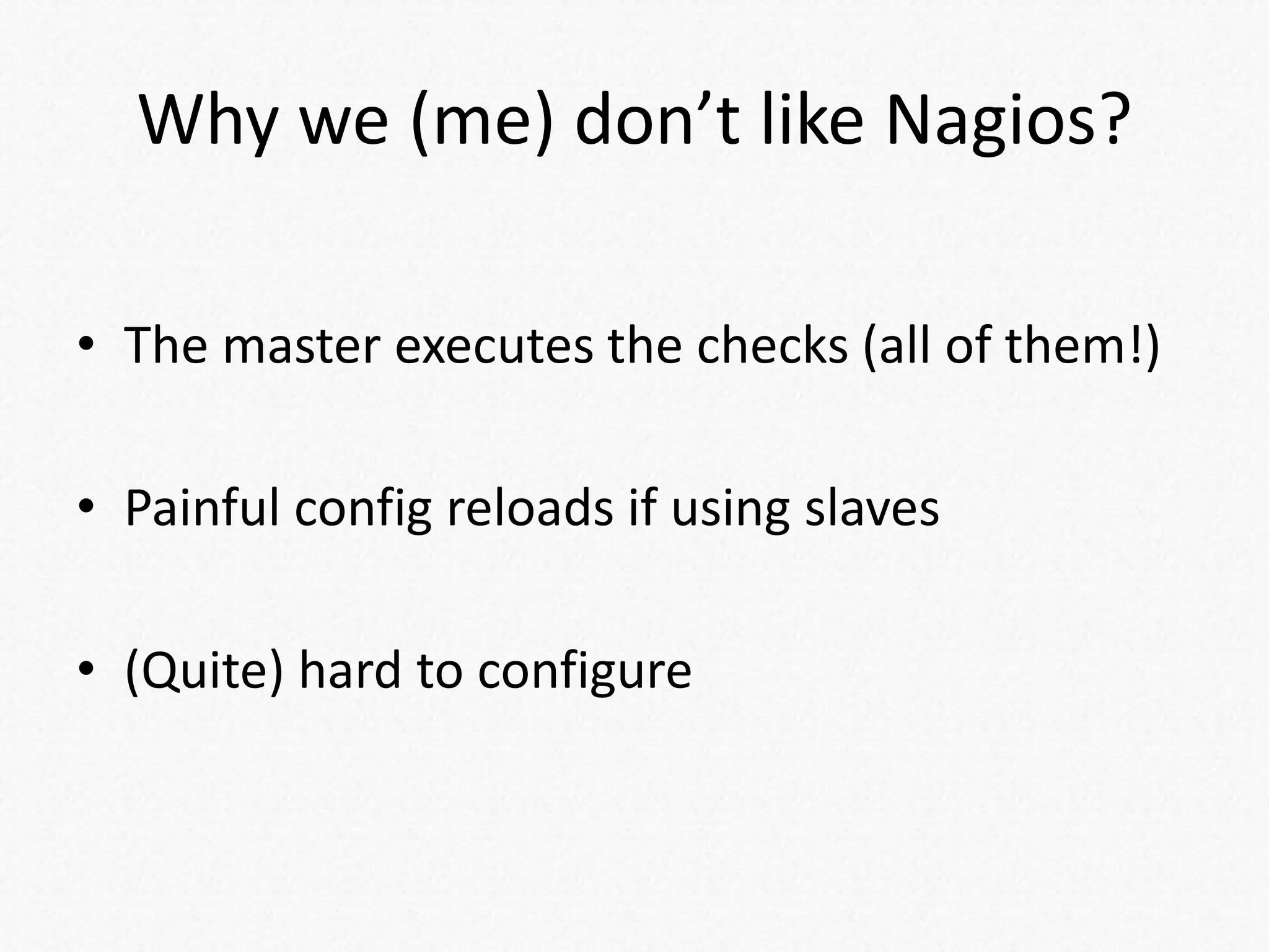 Why we (me) don’t like Nagios?
• The master executes the checks (all of them!)
• Painful config reloads if using slaves
• (Quite) hard to configure
 