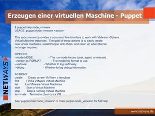 www.netways.de
$ puppet help node_vmware
USAGE: puppet node_vmware <action>
This subcommand provides a command line interface to work with VMware vSphere
Virtual Machine instances. The goal of these actions is to easily create
new virtual machines, install Puppet onto them, and clean up when they're
no longer required.
OPTIONS:
--mode MODE - The run mode to use (user, agent, or master).
--render-as FORMAT - The rendering format to use.
--verbose - Whether to log verbosely.
--debug - Whether to log debug information.
ACTIONS:
create Create a new VM from a template
find Find a VMware Virtual Machine
list List VMware Virtual Machines
start Start a Virtual Machine
stop Stop a running Virtual Machine
terminate Terminate (destroy) a VM
See 'puppet man node_vmware' or 'man puppet-node_vmware' for full help
Erzeugen einer virtuellen Maschine - Puppet
 