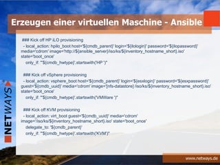 www.netways.de
### Kick off HP iLO provisioning
- local_action: hpilo_boot host='${cmdb_parent}' login='${ilologin}' password='${ilopassword}'
media='cdrom' image='http://${ansible_server}/iso/ks/${inventory_hostname_short}.iso'
state='boot_once'
only_if: "'${cmdb_hwtype}'.startswith('HP ')"
### Kick off vSphere provisioning
- local_action: vsphere_boot host='${cmdb_parent}' login='${esxlogin}' password='${esxpassword}'
guest='${cmdb_uuid}' media='cdrom' image='[nfs-datastore] /iso/ks/${inventory_hostname_short}.iso'
state='boot_once'
only_if: "'${cmdb_hwtype}'.startswith('VMWare ')"
### Kick off KVM provisioning
- local_action: virt_boot guest='${cmdb_uuid}' media='cdrom'
image='/iso/ks/${inventory_hostname_short}.iso' state='boot_once'
delegate_to: '${cmdb_parent}'
only_if: "'${cmdb_hwtype}'.startswith('KVM')"
Erzeugen einer virtuellen Maschine - Ansible
 