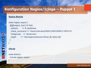 www.netways.de
Nagios Module
class nagios::export {
@@nagios_host { $::fqdn:
address => $::ipaddress,
check_command => 'check-host-alive!3000.0,80%!5000.0,100%!10',
hostgroups => 'all-servers',
target => "/etc/nagios/resource.d/host_${::fqdn}.cfg"
}
}
site.pp
node default {
include nagios::export
}
Konfiguration Nagios/Icinga – Puppet I
 