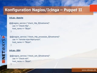 www.netways.de
init.pp - Apache
@@nagios_service { "check_http_${hostname}":
use => "check-http",
host_name => "$fqdn",
}
@@nagios_service { "check_http_processes_${hostname}":
use => "remote-nrpe-httpd-procs",
host_name => "$fqdn",
}
init.pp - SSH
@@nagios_service { "check_ssh_${hostname}":
use => "check-ssh",
host_name => "$fqdn",
}
Konfiguration Nagios/Icinga – Puppet II
 
