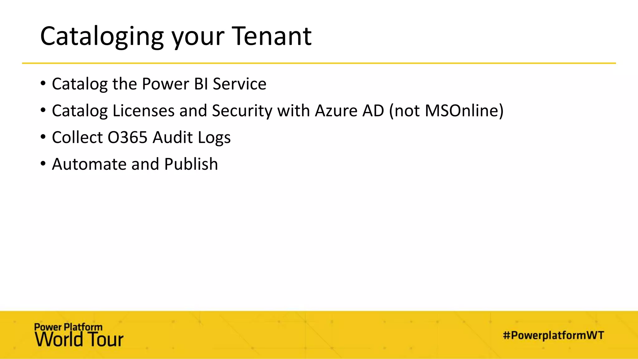 Cataloging your Tenant
• Catalog the Power BI Service
• Catalog Licenses and Security with Azure AD (not MSOnline)
• Collect O365 Audit Logs
• Automate and Publish
 