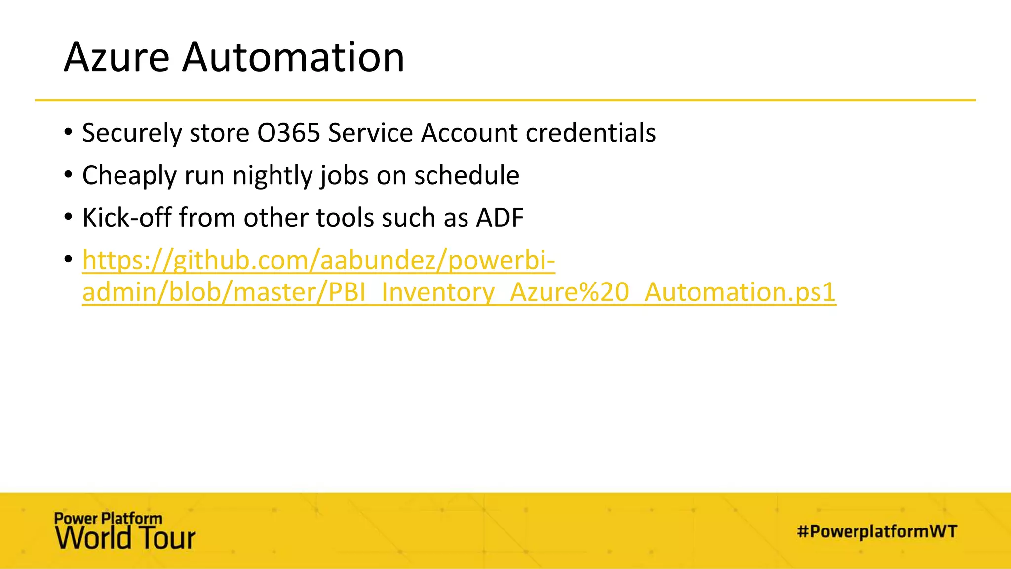 Azure Automation
• Securely store O365 Service Account credentials
• Cheaply run nightly jobs on schedule
• Kick-off from other tools such as ADF
• https://github.com/aabundez/powerbi-
admin/blob/master/PBI_Inventory_Azure%20_Automation.ps1
 