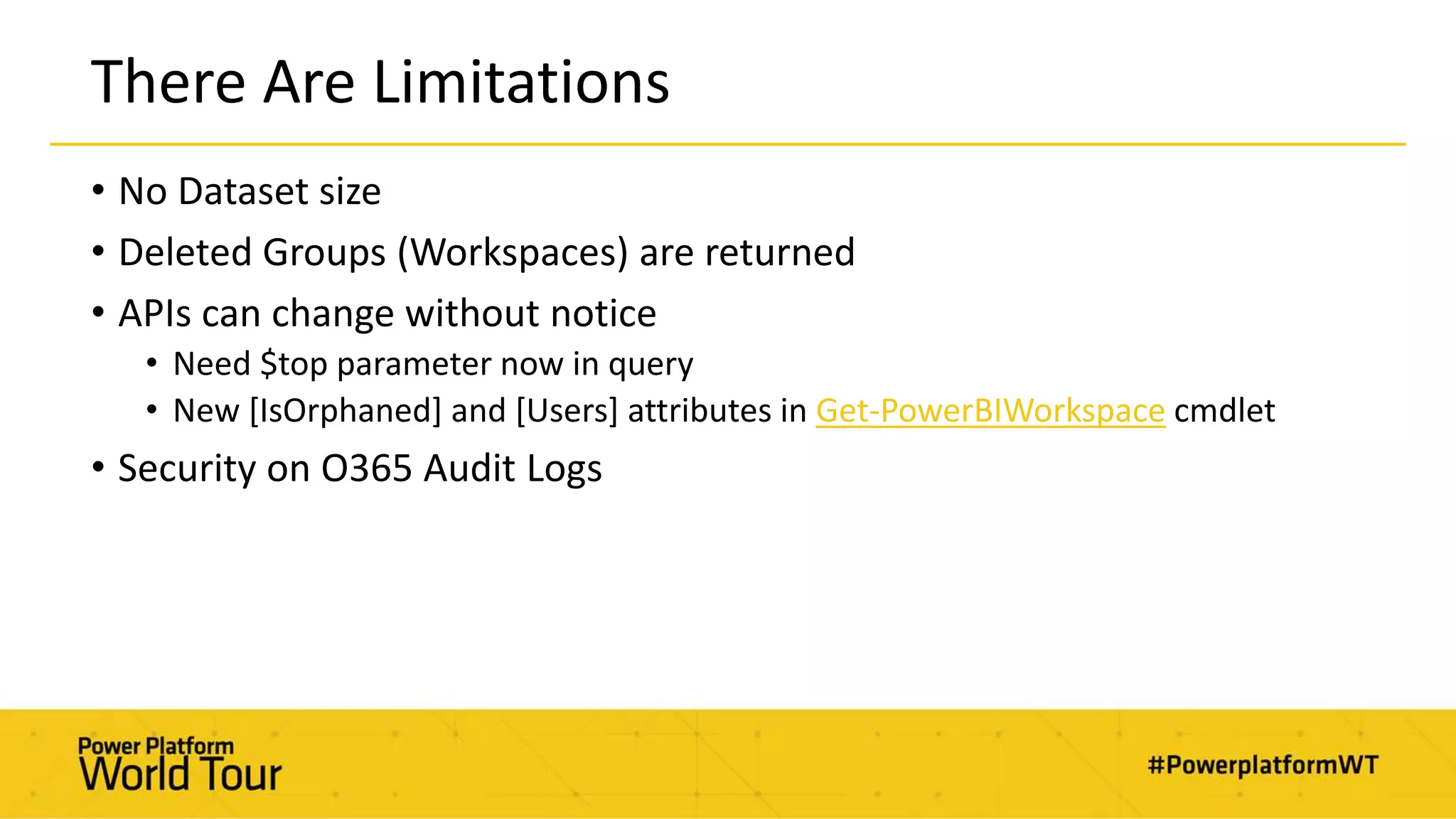 There Are Limitations
• No Dataset size
• Deleted Groups (Workspaces) are returned
• APIs can change without notice
• Need $top parameter now in query
• New [IsOrphaned] and [Users] attributes in Get-PowerBIWorkspace cmdlet
• Security on O365 Audit Logs
 