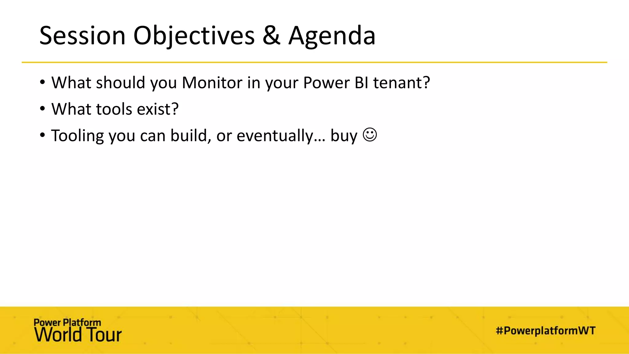 Session Objectives & Agenda
• What should you Monitor in your Power BI tenant?
• What tools exist?
• Tooling you can build, or eventually… buy 
 