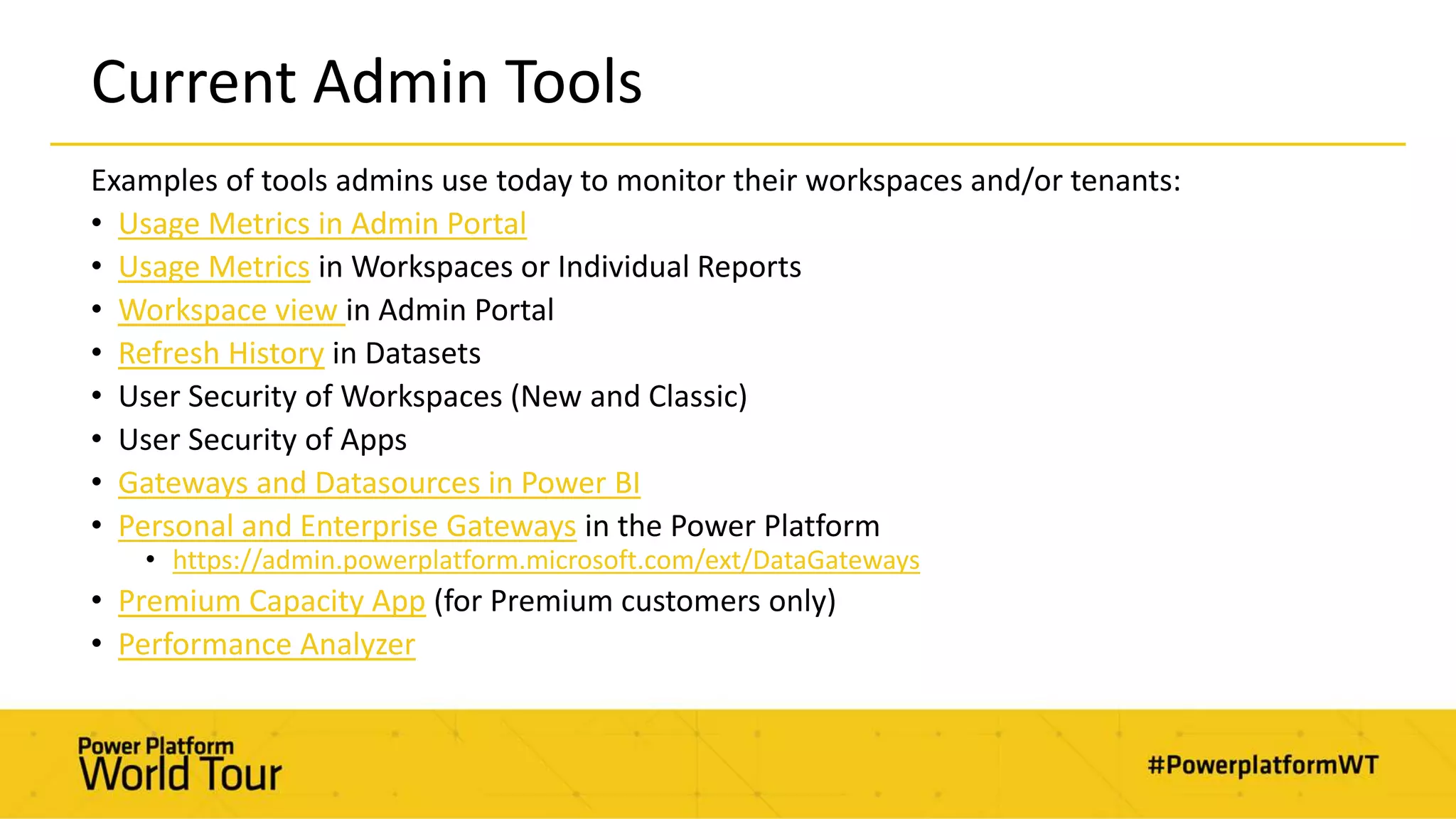 Current Admin Tools
Examples of tools admins use today to monitor their workspaces and/or tenants:
• Usage Metrics in Admin Portal
• Usage Metrics in Workspaces or Individual Reports
• Workspace view in Admin Portal
• Refresh History in Datasets
• User Security of Workspaces (New and Classic)
• User Security of Apps
• Gateways and Datasources in Power BI
• Personal and Enterprise Gateways in the Power Platform
• https://admin.powerplatform.microsoft.com/ext/DataGateways
• Premium Capacity App (for Premium customers only)
• Performance Analyzer
 