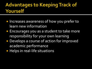 Advantages to Keeping Track of YourselfIncreases awareness of how you prefer to learn new informationEncourages you as a student to take more responsibility for your own learningDevelops a course of action for improved academic performanceHelps in real-life situations
