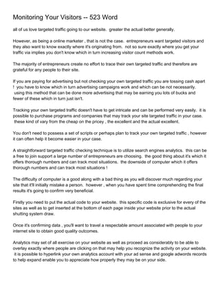 Monitoring Your Visitors -- 523 Word
all of us love targeted traffic going to our website. greater the actual better generally.

However, as being a online marketer , that is not the case. entrepreneurs want targeted visitors and
they also want to know exactly where it's originating from. not so sure exactly where you get your
traffic via implies you don't know which in turn increasing visitor count methods work.

The majority of entrepreneurs create no effort to trace their own targeted traffic and therefore are
grateful for any people to their site.

If you are paying for advertising but not checking your own targeted traffic you are tossing cash apart
! you have to know which in turn advertising campaigns work and which can be not necessarily.
 using this method that can be done more advertising that may be earning you lots of bucks and
fewer of these which in turn just isn't.

Tracking your own targeted traffic doesn't have to get intricate and can be performed very easily. it is
possible to purchase programs and companies that may track your site targeted traffic in your case.
 these kind of vary from the cheap on the pricey , the excellent and the actual excellent.

You don't need to possess a set of scripts or perhaps plan to track your own targeted traffic , however
it can often help it become easier in your case.

A straightforward targeted traffic checking technique is to utilize search engines analytics. this can be
a free to join support a large number of entrepreneurs are choosing. the good thing about it's which it
offers thorough numbers and can track most situations. the downside of computer which it offers
thorough numbers and can track most situations !

The difficulty of computer is a good along with a bad thing as you will discover much regarding your
site that it'll initially mistake a person. however , when you have spent time comprehending the final
results it's going to confirm very beneficial.

Firstly you need to put the actual code to your website. this specific code is exclusive for every of the
sites as well as to get inserted at the bottom of each page inside your website prior to the actual
shutting system draw.

Once it's confirming data , you'll want to travel a respectable amount associated with people to your
internet site to obtain good quality outcomes.

Analytics may set of all exercise on your website as well as proceed as considerably to be able to
overlay exactly where people are clicking on that may help you recognize the activity on your website.
 it is possible to hyperlink your own analytics account with your ad sense and google adwords records
to help expand enable you to appreciate how properly they may be on your side.
 