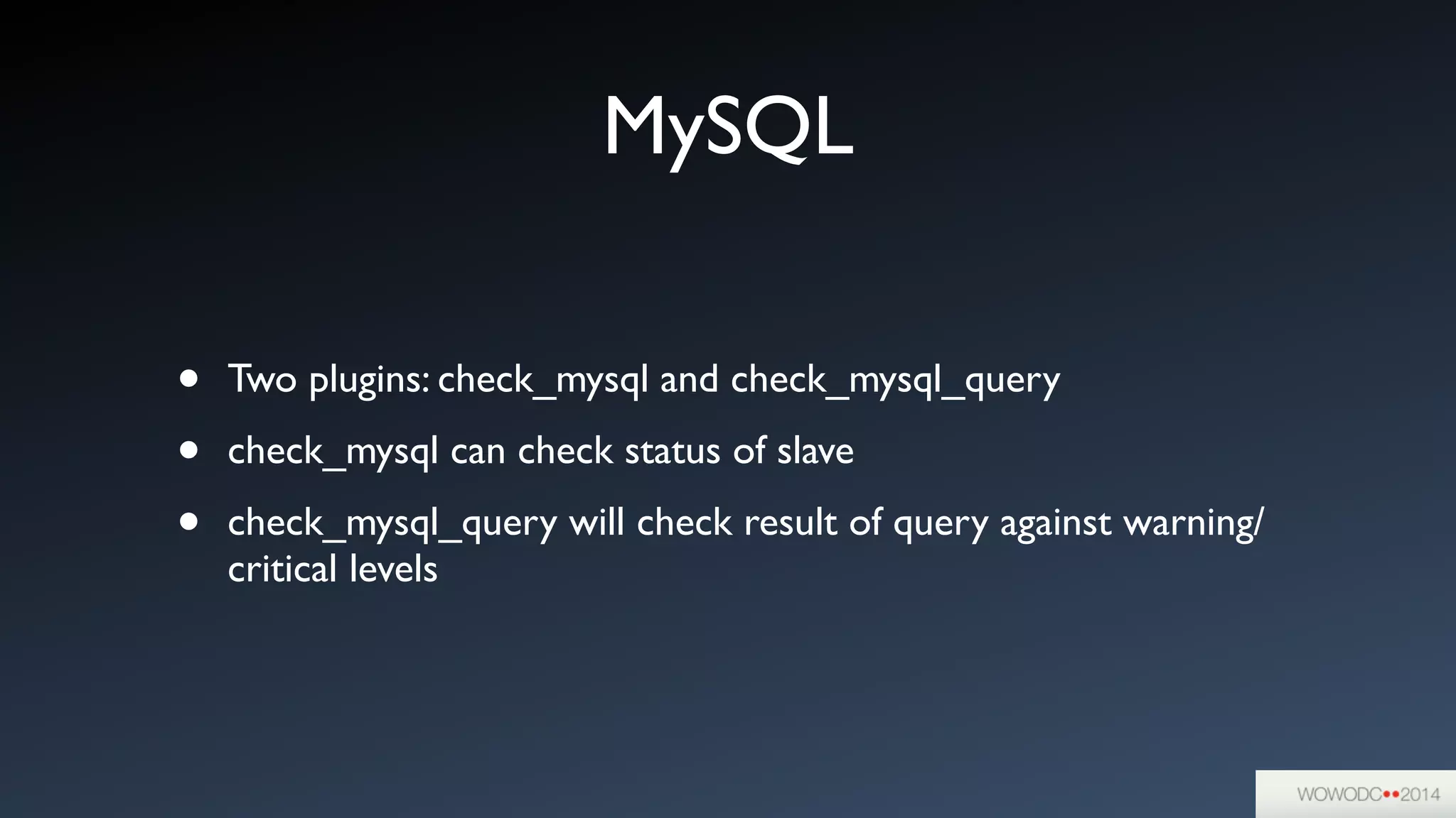 MySQL
• Two plugins: check_mysql and check_mysql_query	

• check_mysql can check status of slave	

• check_mysql_query will check result of query against warning/
critical levels
 