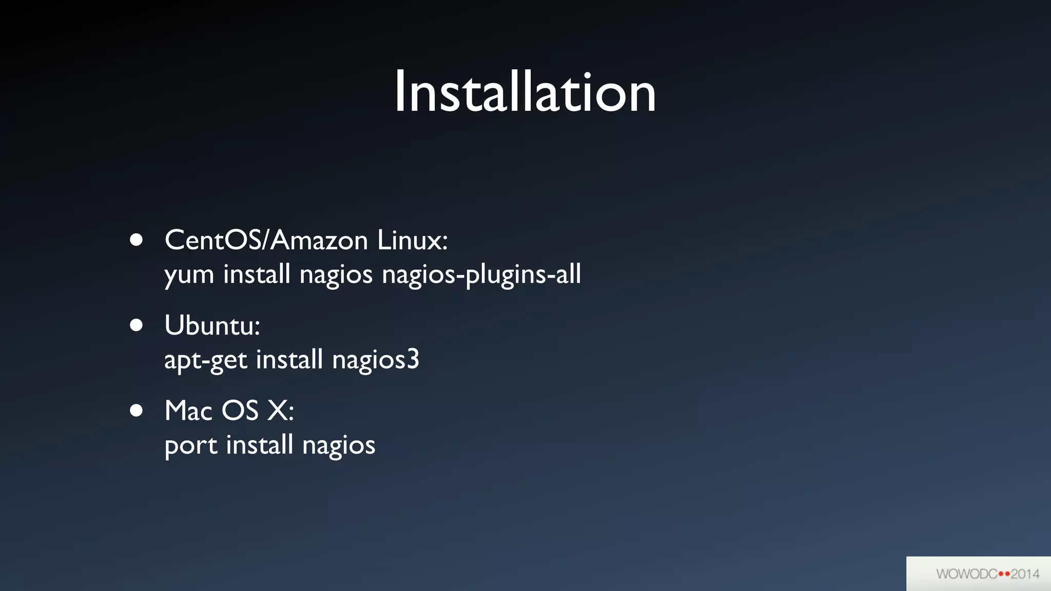 Installation
• CentOS/Amazon Linux:  
yum install nagios nagios-plugins-all	

• Ubuntu:  
apt-get install nagios3	

• Mac OS X:  
port install nagios
 