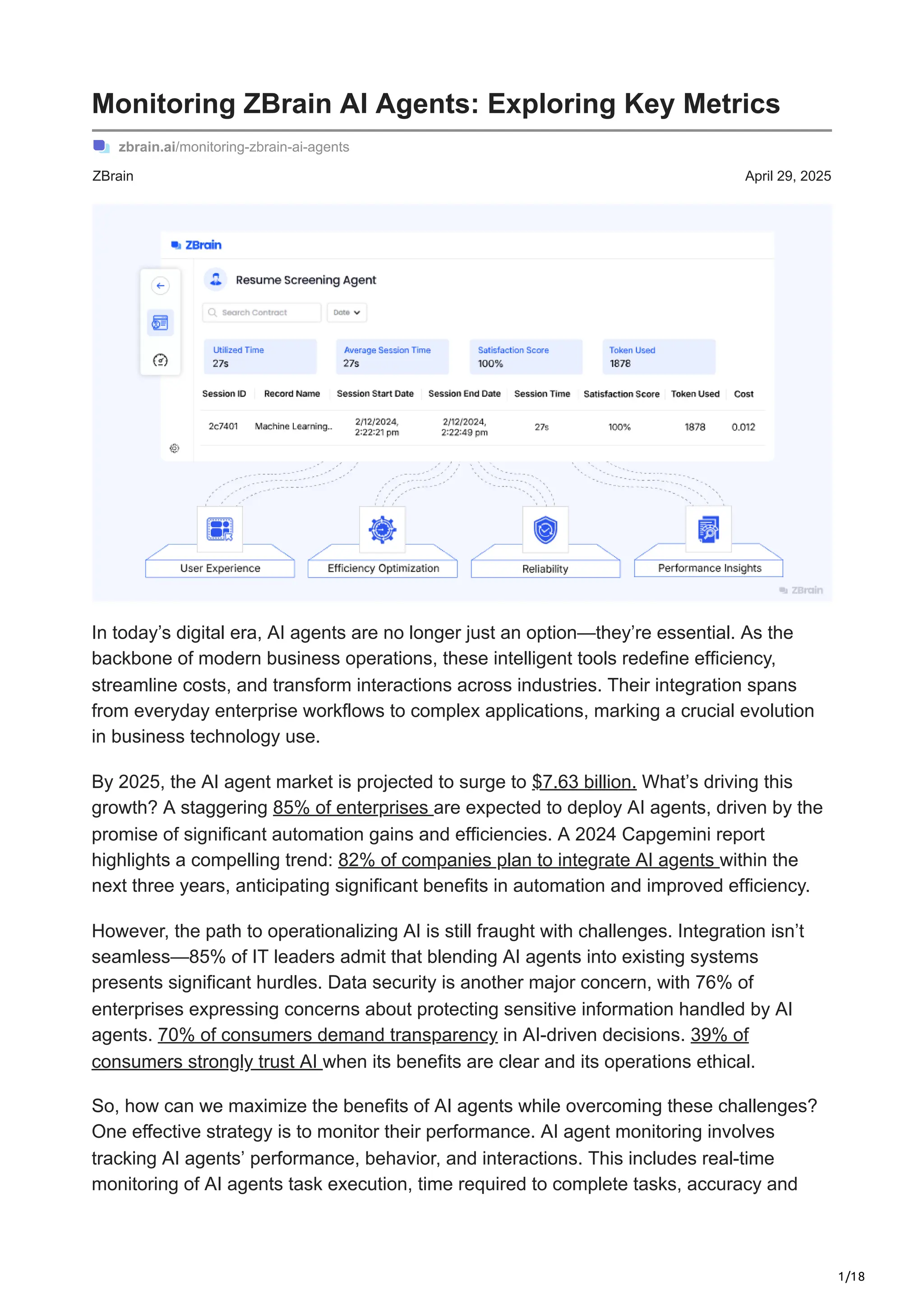 1/18
ZBrain April 29, 2025
Monitoring ZBrain AI Agents: Exploring Key Metrics
zbrain.ai/monitoring-zbrain-ai-agents
In today’s digital era, AI agents are no longer just an option—they’re essential. As the
backbone of modern business operations, these intelligent tools redefine efficiency,
streamline costs, and transform interactions across industries. Their integration spans
from everyday enterprise workflows to complex applications, marking a crucial evolution
in business technology use.
By 2025, the AI agent market is projected to surge to $7.63 billion. What’s driving this
growth? A staggering 85% of enterprises are expected to deploy AI agents, driven by the
promise of significant automation gains and efficiencies. A 2024 Capgemini report
highlights a compelling trend: 82% of companies plan to integrate AI agents within the
next three years, anticipating significant benefits in automation and improved efficiency.
However, the path to operationalizing AI is still fraught with challenges. Integration isn’t
seamless—85% of IT leaders admit that blending AI agents into existing systems
presents significant hurdles. Data security is another major concern, with 76% of
enterprises expressing concerns about protecting sensitive information handled by AI
agents. 70% of consumers demand transparency in AI-driven decisions. 39% of
consumers strongly trust AI when its benefits are clear and its operations ethical.
So, how can we maximize the benefits of AI agents while overcoming these challenges?
One effective strategy is to monitor their performance. AI agent monitoring involves
tracking AI agents’ performance, behavior, and interactions. This includes real-time
monitoring of AI agents task execution, time required to complete tasks, accuracy and
 