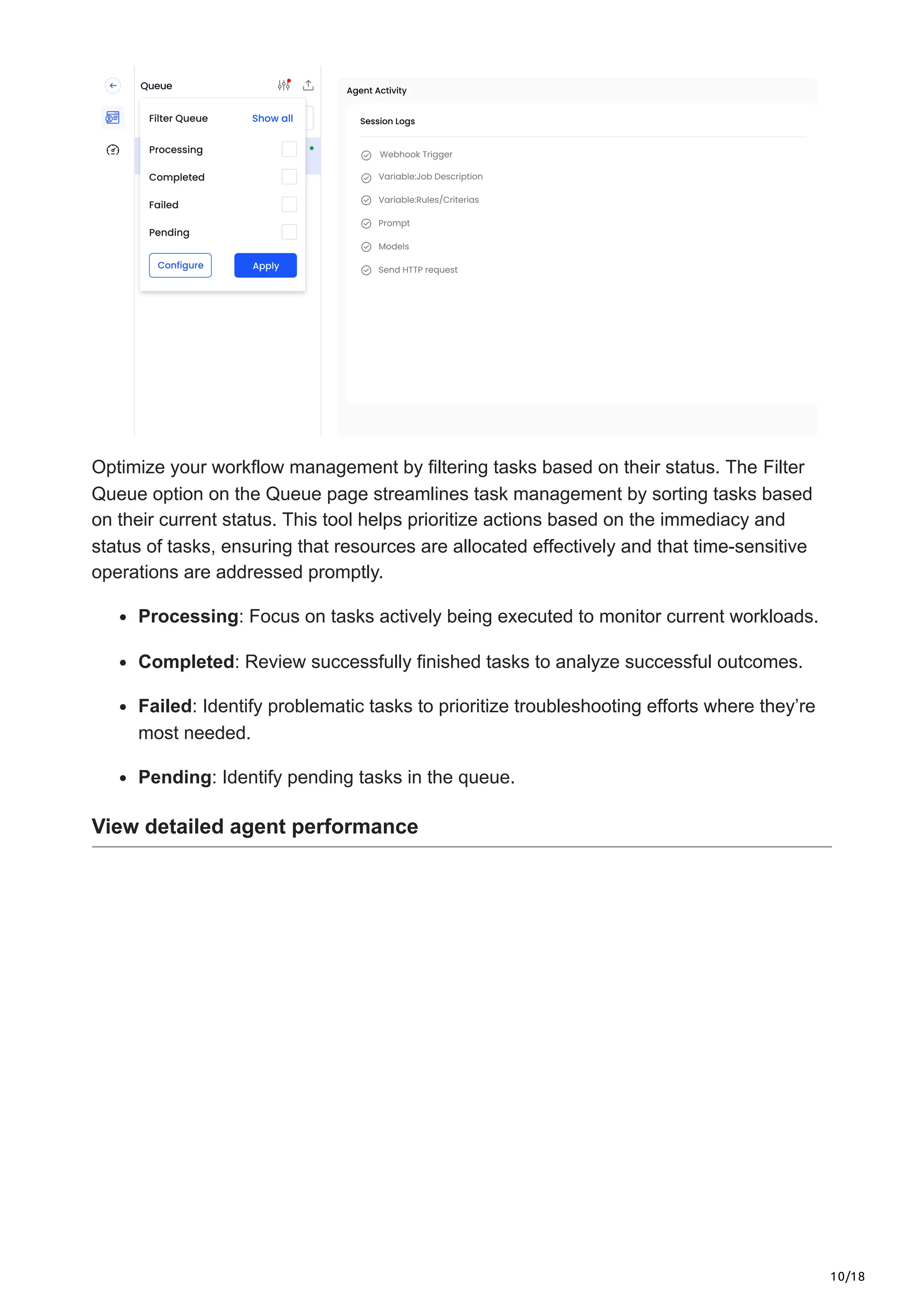 10/18
Optimize your workflow management by filtering tasks based on their status. The Filter
Queue option on the Queue page streamlines task management by sorting tasks based
on their current status. This tool helps prioritize actions based on the immediacy and
status of tasks, ensuring that resources are allocated effectively and that time-sensitive
operations are addressed promptly.
Processing: Focus on tasks actively being executed to monitor current workloads.
Completed: Review successfully finished tasks to analyze successful outcomes.
Failed: Identify problematic tasks to prioritize troubleshooting efforts where they’re
most needed.
Pending: Identify pending tasks in the queue.
View detailed agent performance
 