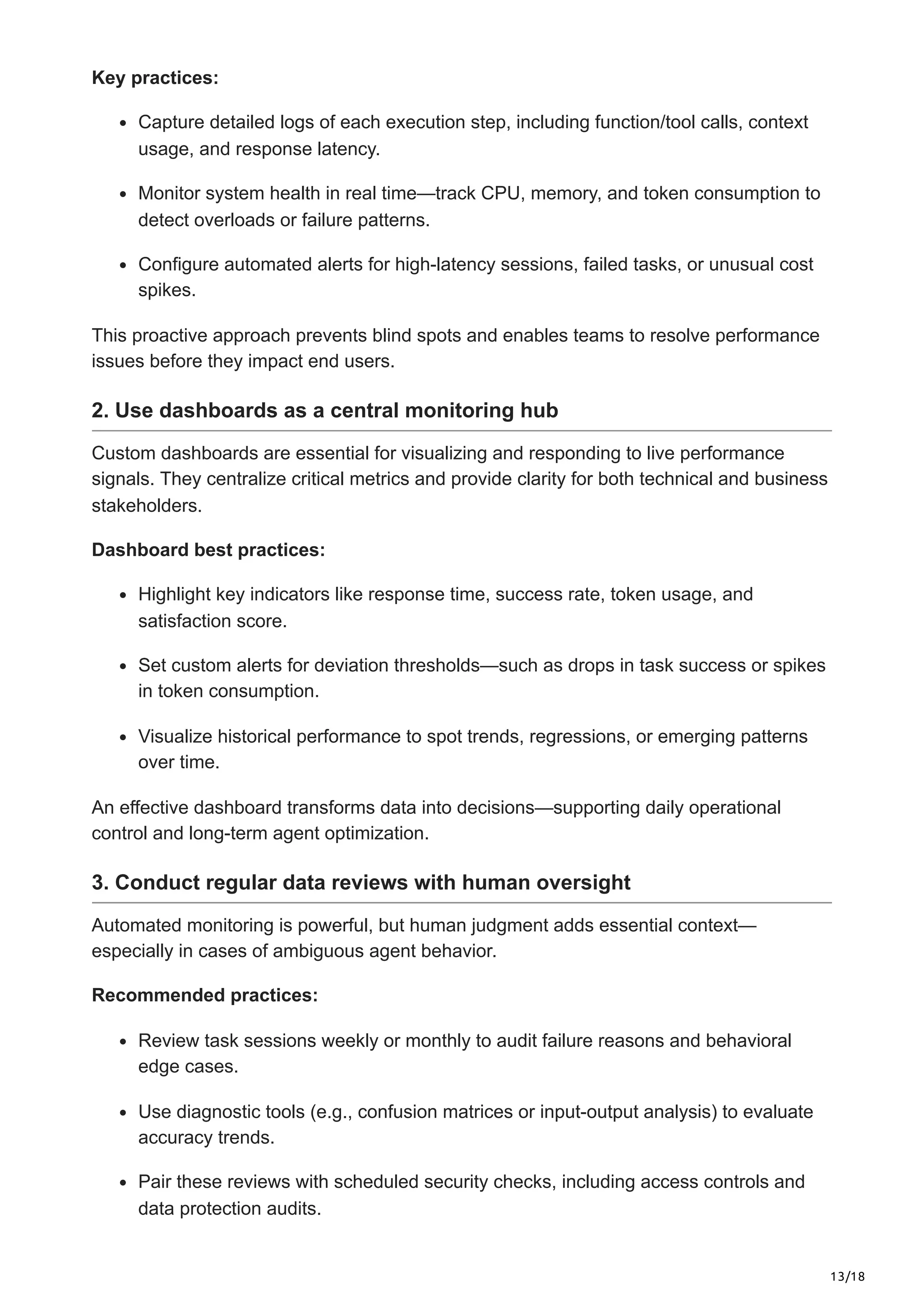 13/18
Key practices:
Capture detailed logs of each execution step, including function/tool calls, context
usage, and response latency.
Monitor system health in real time—track CPU, memory, and token consumption to
detect overloads or failure patterns.
Configure automated alerts for high-latency sessions, failed tasks, or unusual cost
spikes.
This proactive approach prevents blind spots and enables teams to resolve performance
issues before they impact end users.
2. Use dashboards as a central monitoring hub
Custom dashboards are essential for visualizing and responding to live performance
signals. They centralize critical metrics and provide clarity for both technical and business
stakeholders.
Dashboard best practices:
Highlight key indicators like response time, success rate, token usage, and
satisfaction score.
Set custom alerts for deviation thresholds—such as drops in task success or spikes
in token consumption.
Visualize historical performance to spot trends, regressions, or emerging patterns
over time.
An effective dashboard transforms data into decisions—supporting daily operational
control and long-term agent optimization.
3. Conduct regular data reviews with human oversight
Automated monitoring is powerful, but human judgment adds essential context—
especially in cases of ambiguous agent behavior.
Recommended practices:
Review task sessions weekly or monthly to audit failure reasons and behavioral
edge cases.
Use diagnostic tools (e.g., confusion matrices or input-output analysis) to evaluate
accuracy trends.
Pair these reviews with scheduled security checks, including access controls and
data protection audits.
 