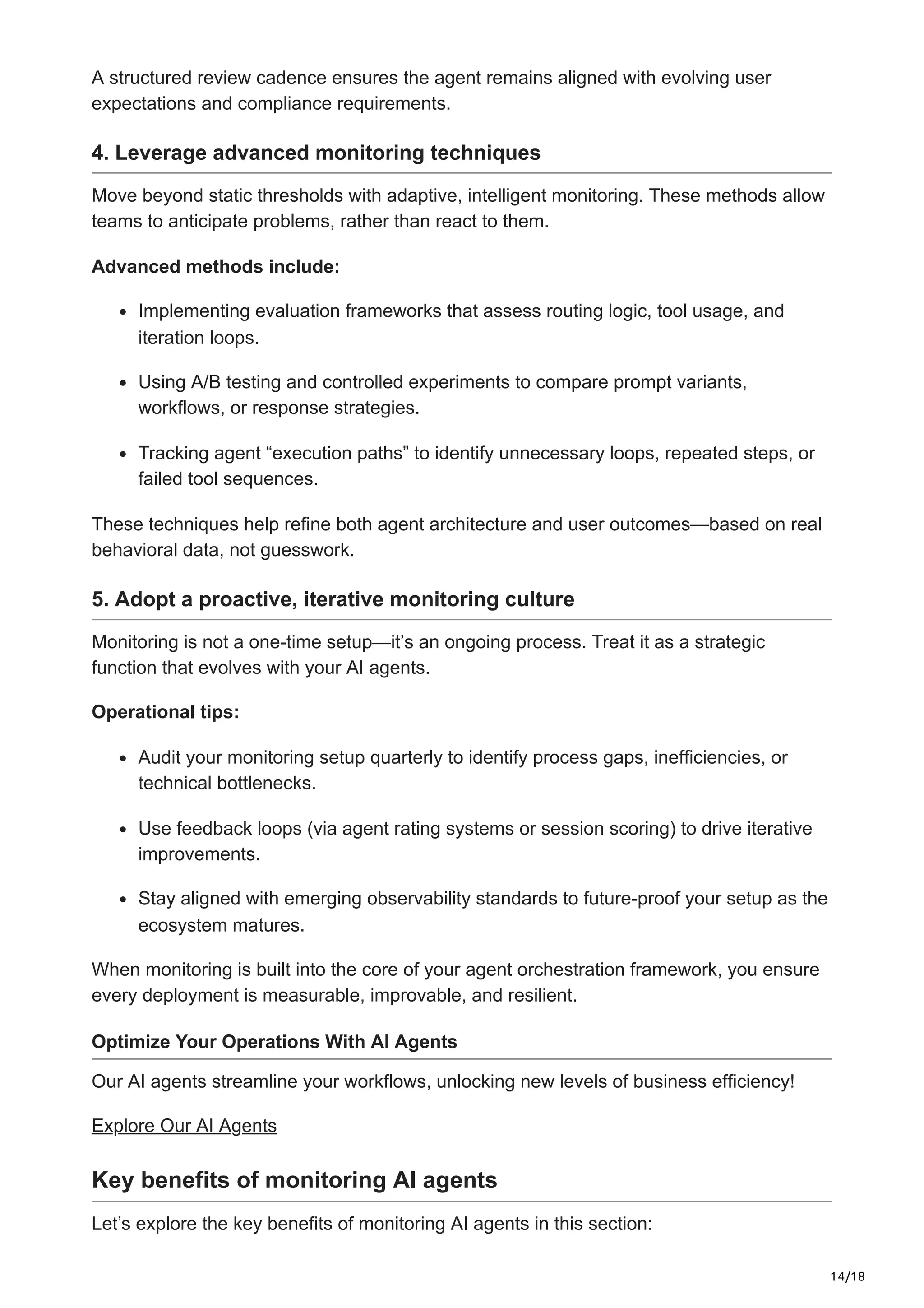 14/18
A structured review cadence ensures the agent remains aligned with evolving user
expectations and compliance requirements.
4. Leverage advanced monitoring techniques
Move beyond static thresholds with adaptive, intelligent monitoring. These methods allow
teams to anticipate problems, rather than react to them.
Advanced methods include:
Implementing evaluation frameworks that assess routing logic, tool usage, and
iteration loops.
Using A/B testing and controlled experiments to compare prompt variants,
workflows, or response strategies.
Tracking agent “execution paths” to identify unnecessary loops, repeated steps, or
failed tool sequences.
These techniques help refine both agent architecture and user outcomes—based on real
behavioral data, not guesswork.
5. Adopt a proactive, iterative monitoring culture
Monitoring is not a one-time setup—it’s an ongoing process. Treat it as a strategic
function that evolves with your AI agents.
Operational tips:
Audit your monitoring setup quarterly to identify process gaps, inefficiencies, or
technical bottlenecks.
Use feedback loops (via agent rating systems or session scoring) to drive iterative
improvements.
Stay aligned with emerging observability standards to future-proof your setup as the
ecosystem matures.
When monitoring is built into the core of your agent orchestration framework, you ensure
every deployment is measurable, improvable, and resilient.
Optimize Your Operations With AI Agents
Our AI agents streamline your workflows, unlocking new levels of business efficiency!
Explore Our AI Agents
Key benefits of monitoring AI agents
Let’s explore the key benefits of monitoring AI agents in this section:
 