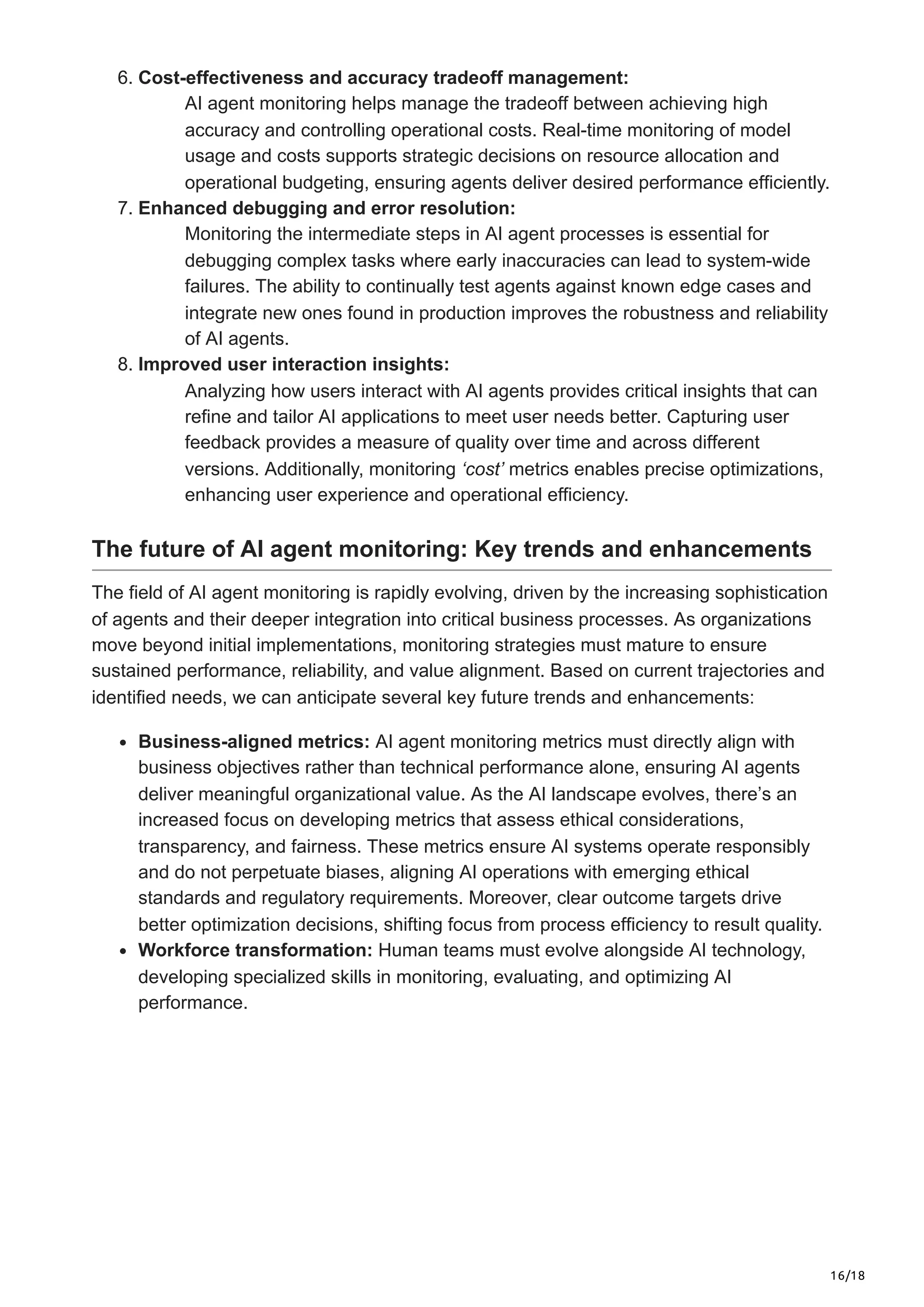 16/18
6. Cost-effectiveness and accuracy tradeoff management:
AI agent monitoring helps manage the tradeoff between achieving high
accuracy and controlling operational costs. Real-time monitoring of model
usage and costs supports strategic decisions on resource allocation and
operational budgeting, ensuring agents deliver desired performance efficiently.
7. Enhanced debugging and error resolution:
Monitoring the intermediate steps in AI agent processes is essential for
debugging complex tasks where early inaccuracies can lead to system-wide
failures. The ability to continually test agents against known edge cases and
integrate new ones found in production improves the robustness and reliability
of AI agents.
8. Improved user interaction insights:
Analyzing how users interact with AI agents provides critical insights that can
refine and tailor AI applications to meet user needs better. Capturing user
feedback provides a measure of quality over time and across different
versions. Additionally, monitoring ‘cost’ metrics enables precise optimizations,
enhancing user experience and operational efficiency.
The future of AI agent monitoring: Key trends and enhancements
The field of AI agent monitoring is rapidly evolving, driven by the increasing sophistication
of agents and their deeper integration into critical business processes. As organizations
move beyond initial implementations, monitoring strategies must mature to ensure
sustained performance, reliability, and value alignment. Based on current trajectories and
identified needs, we can anticipate several key future trends and enhancements:
Business-aligned metrics: AI agent monitoring metrics must directly align with
business objectives rather than technical performance alone, ensuring AI agents
deliver meaningful organizational value. As the AI landscape evolves, there’s an
increased focus on developing metrics that assess ethical considerations,
transparency, and fairness. These metrics ensure AI systems operate responsibly
and do not perpetuate biases, aligning AI operations with emerging ethical
standards and regulatory requirements. Moreover, clear outcome targets drive
better optimization decisions, shifting focus from process efficiency to result quality.
Workforce transformation: Human teams must evolve alongside AI technology,
developing specialized skills in monitoring, evaluating, and optimizing AI
performance.
 