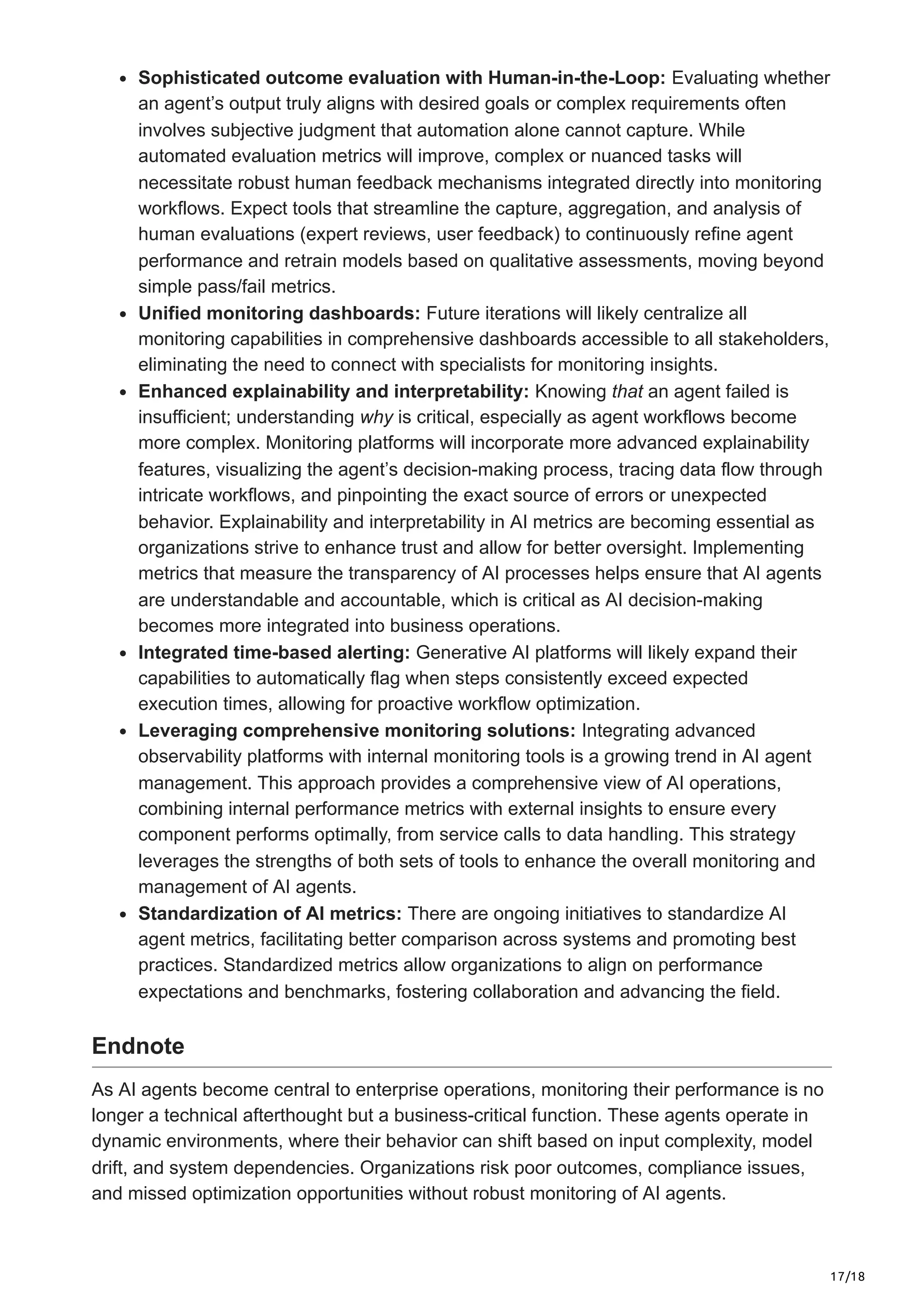 17/18
Sophisticated outcome evaluation with Human-in-the-Loop: Evaluating whether
an agent’s output truly aligns with desired goals or complex requirements often
involves subjective judgment that automation alone cannot capture. While
automated evaluation metrics will improve, complex or nuanced tasks will
necessitate robust human feedback mechanisms integrated directly into monitoring
workflows. Expect tools that streamline the capture, aggregation, and analysis of
human evaluations (expert reviews, user feedback) to continuously refine agent
performance and retrain models based on qualitative assessments, moving beyond
simple pass/fail metrics.
Unified monitoring dashboards: Future iterations will likely centralize all
monitoring capabilities in comprehensive dashboards accessible to all stakeholders,
eliminating the need to connect with specialists for monitoring insights.
Enhanced explainability and interpretability: Knowing that an agent failed is
insufficient; understanding why is critical, especially as agent workflows become
more complex. Monitoring platforms will incorporate more advanced explainability
features, visualizing the agent’s decision-making process, tracing data flow through
intricate workflows, and pinpointing the exact source of errors or unexpected
behavior. Explainability and interpretability in AI metrics are becoming essential as
organizations strive to enhance trust and allow for better oversight. Implementing
metrics that measure the transparency of AI processes helps ensure that AI agents
are understandable and accountable, which is critical as AI decision-making
becomes more integrated into business operations.
Integrated time-based alerting: Generative AI platforms will likely expand their
capabilities to automatically flag when steps consistently exceed expected
execution times, allowing for proactive workflow optimization.
Leveraging comprehensive monitoring solutions: Integrating advanced
observability platforms with internal monitoring tools is a growing trend in AI agent
management. This approach provides a comprehensive view of AI operations,
combining internal performance metrics with external insights to ensure every
component performs optimally, from service calls to data handling. This strategy
leverages the strengths of both sets of tools to enhance the overall monitoring and
management of AI agents.
Standardization of AI metrics: There are ongoing initiatives to standardize AI
agent metrics, facilitating better comparison across systems and promoting best
practices. Standardized metrics allow organizations to align on performance
expectations and benchmarks, fostering collaboration and advancing the field.
Endnote
As AI agents become central to enterprise operations, monitoring their performance is no
longer a technical afterthought but a business-critical function. These agents operate in
dynamic environments, where their behavior can shift based on input complexity, model
drift, and system dependencies. Organizations risk poor outcomes, compliance issues,
and missed optimization opportunities without robust monitoring of AI agents.
 