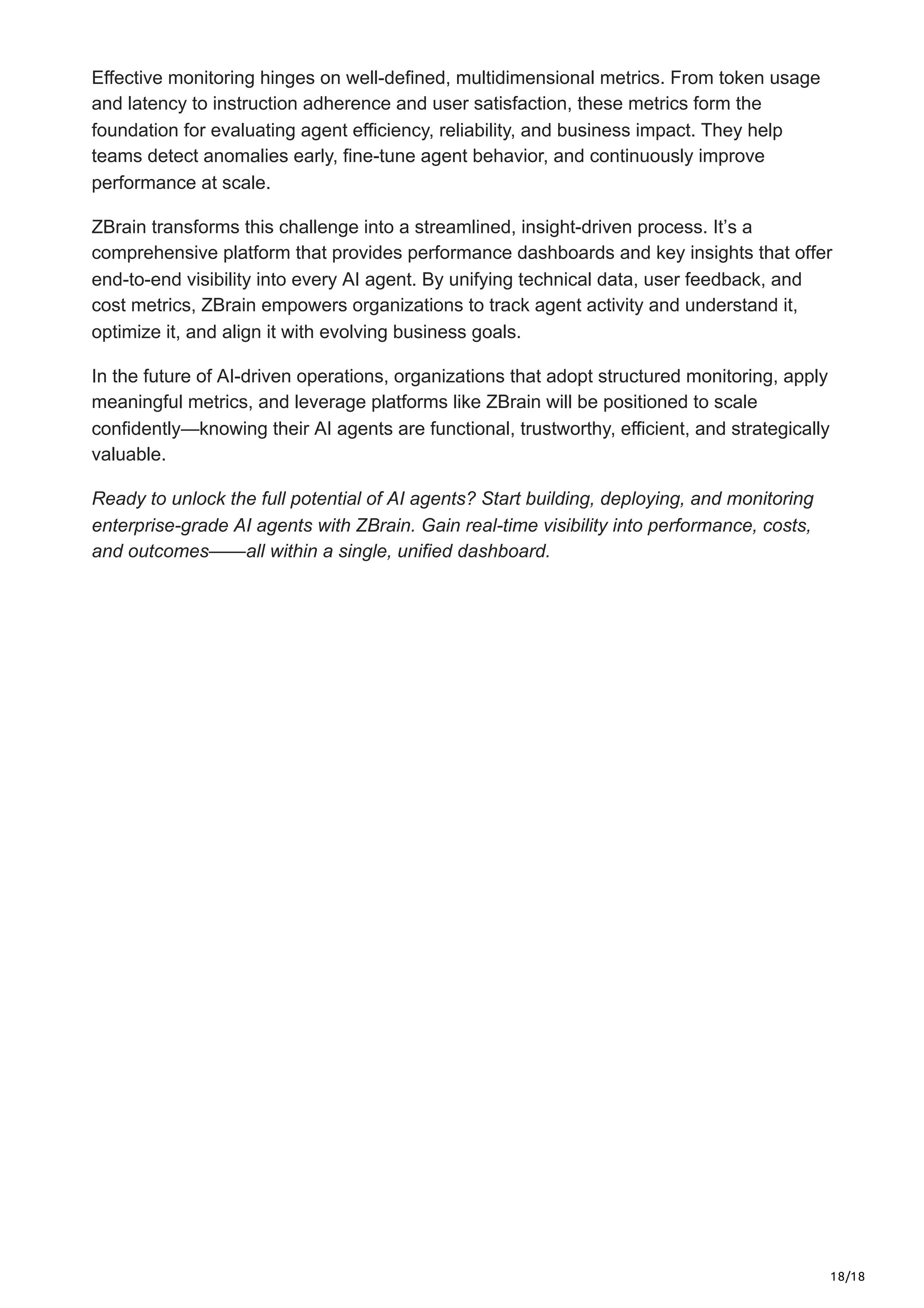 18/18
Effective monitoring hinges on well-defined, multidimensional metrics. From token usage
and latency to instruction adherence and user satisfaction, these metrics form the
foundation for evaluating agent efficiency, reliability, and business impact. They help
teams detect anomalies early, fine-tune agent behavior, and continuously improve
performance at scale.
ZBrain transforms this challenge into a streamlined, insight-driven process. It’s a
comprehensive platform that provides performance dashboards and key insights that offer
end-to-end visibility into every AI agent. By unifying technical data, user feedback, and
cost metrics, ZBrain empowers organizations to track agent activity and understand it,
optimize it, and align it with evolving business goals.
In the future of AI-driven operations, organizations that adopt structured monitoring, apply
meaningful metrics, and leverage platforms like ZBrain will be positioned to scale
confidently—knowing their AI agents are functional, trustworthy, efficient, and strategically
valuable.
Ready to unlock the full potential of AI agents? Start building, deploying, and monitoring
enterprise-grade AI agents with ZBrain. Gain real-time visibility into performance, costs,
and outcomes——all within a single, unified dashboard.
 
