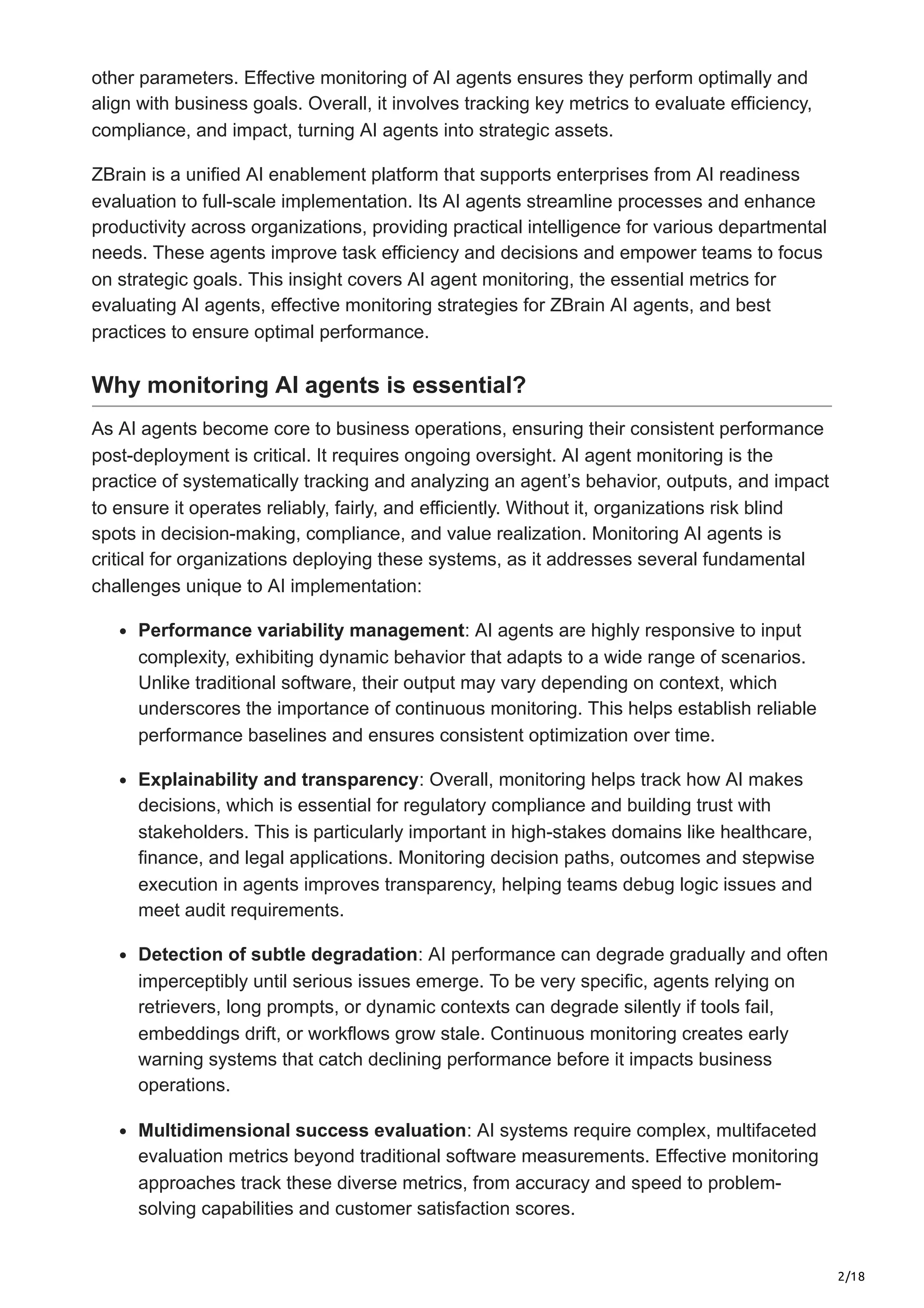2/18
other parameters. Effective monitoring of AI agents ensures they perform optimally and
align with business goals. Overall, it involves tracking key metrics to evaluate efficiency,
compliance, and impact, turning AI agents into strategic assets.
ZBrain is a unified AI enablement platform that supports enterprises from AI readiness
evaluation to full-scale implementation. Its AI agents streamline processes and enhance
productivity across organizations, providing practical intelligence for various departmental
needs. These agents improve task efficiency and decisions and empower teams to focus
on strategic goals. This insight covers AI agent monitoring, the essential metrics for
evaluating AI agents, effective monitoring strategies for ZBrain AI agents, and best
practices to ensure optimal performance.
Why monitoring AI agents is essential?
As AI agents become core to business operations, ensuring their consistent performance
post-deployment is critical. It requires ongoing oversight. AI agent monitoring is the
practice of systematically tracking and analyzing an agent’s behavior, outputs, and impact
to ensure it operates reliably, fairly, and efficiently. Without it, organizations risk blind
spots in decision-making, compliance, and value realization. Monitoring AI agents is
critical for organizations deploying these systems, as it addresses several fundamental
challenges unique to AI implementation:
Performance variability management: AI agents are highly responsive to input
complexity, exhibiting dynamic behavior that adapts to a wide range of scenarios.
Unlike traditional software, their output may vary depending on context, which
underscores the importance of continuous monitoring. This helps establish reliable
performance baselines and ensures consistent optimization over time.
Explainability and transparency: Overall, monitoring helps track how AI makes
decisions, which is essential for regulatory compliance and building trust with
stakeholders. This is particularly important in high-stakes domains like healthcare,
finance, and legal applications. Monitoring decision paths, outcomes and stepwise
execution in agents improves transparency, helping teams debug logic issues and
meet audit requirements.
Detection of subtle degradation: AI performance can degrade gradually and often
imperceptibly until serious issues emerge. To be very specific, agents relying on
retrievers, long prompts, or dynamic contexts can degrade silently if tools fail,
embeddings drift, or workflows grow stale. Continuous monitoring creates early
warning systems that catch declining performance before it impacts business
operations.
Multidimensional success evaluation: AI systems require complex, multifaceted
evaluation metrics beyond traditional software measurements. Effective monitoring
approaches track these diverse metrics, from accuracy and speed to problem-
solving capabilities and customer satisfaction scores.
 