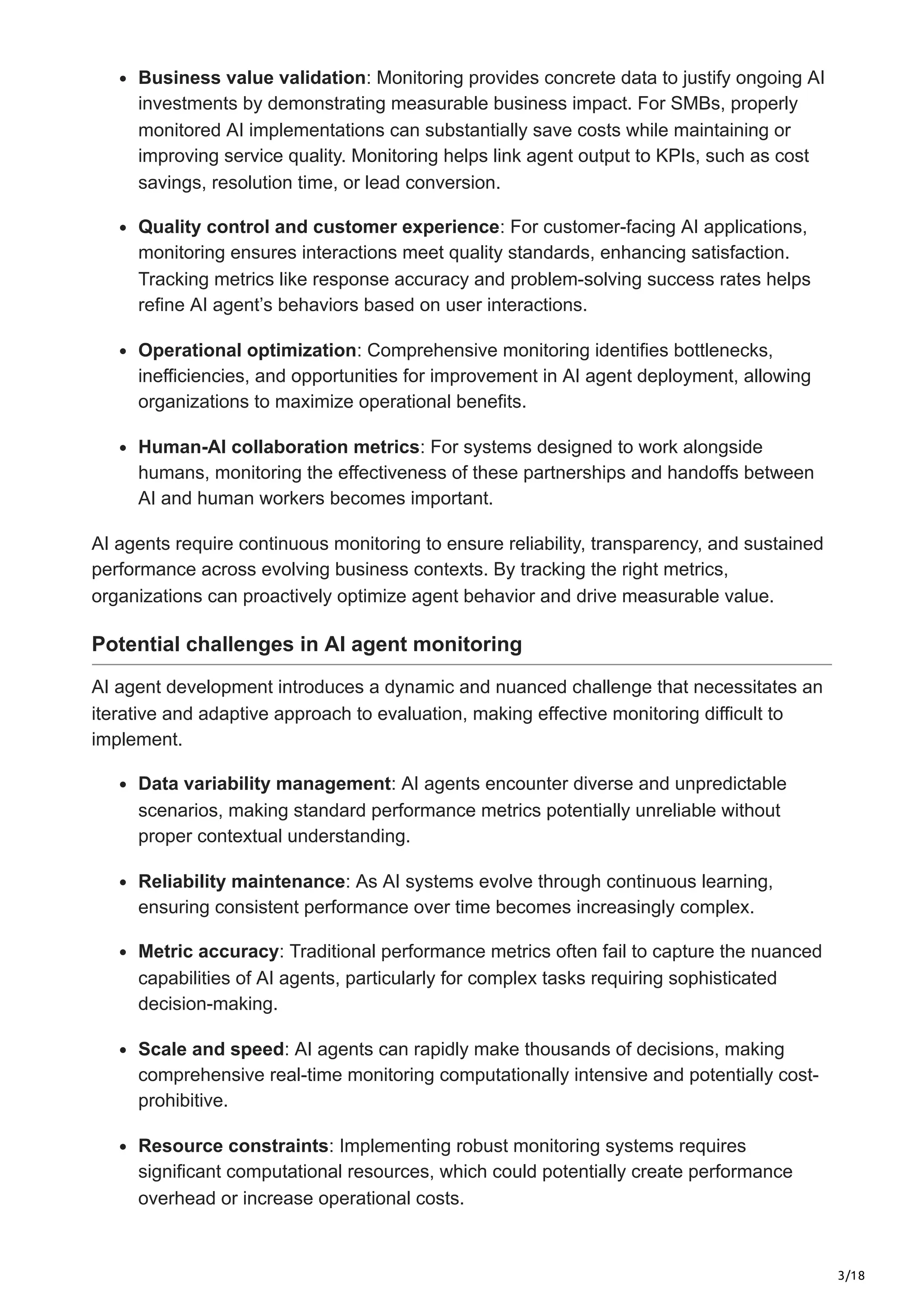 3/18
Business value validation: Monitoring provides concrete data to justify ongoing AI
investments by demonstrating measurable business impact. For SMBs, properly
monitored AI implementations can substantially save costs while maintaining or
improving service quality. Monitoring helps link agent output to KPIs, such as cost
savings, resolution time, or lead conversion.
Quality control and customer experience: For customer-facing AI applications,
monitoring ensures interactions meet quality standards, enhancing satisfaction.
Tracking metrics like response accuracy and problem-solving success rates helps
refine AI agent’s behaviors based on user interactions.
Operational optimization: Comprehensive monitoring identifies bottlenecks,
inefficiencies, and opportunities for improvement in AI agent deployment, allowing
organizations to maximize operational benefits.
Human-AI collaboration metrics: For systems designed to work alongside
humans, monitoring the effectiveness of these partnerships and handoffs between
AI and human workers becomes important.
AI agents require continuous monitoring to ensure reliability, transparency, and sustained
performance across evolving business contexts. By tracking the right metrics,
organizations can proactively optimize agent behavior and drive measurable value.
Potential challenges in AI agent monitoring
AI agent development introduces a dynamic and nuanced challenge that necessitates an
iterative and adaptive approach to evaluation, making effective monitoring difficult to
implement.
Data variability management: AI agents encounter diverse and unpredictable
scenarios, making standard performance metrics potentially unreliable without
proper contextual understanding.
Reliability maintenance: As AI systems evolve through continuous learning,
ensuring consistent performance over time becomes increasingly complex.
Metric accuracy: Traditional performance metrics often fail to capture the nuanced
capabilities of AI agents, particularly for complex tasks requiring sophisticated
decision-making.
Scale and speed: AI agents can rapidly make thousands of decisions, making
comprehensive real-time monitoring computationally intensive and potentially cost-
prohibitive.
Resource constraints: Implementing robust monitoring systems requires
significant computational resources, which could potentially create performance
overhead or increase operational costs.
 