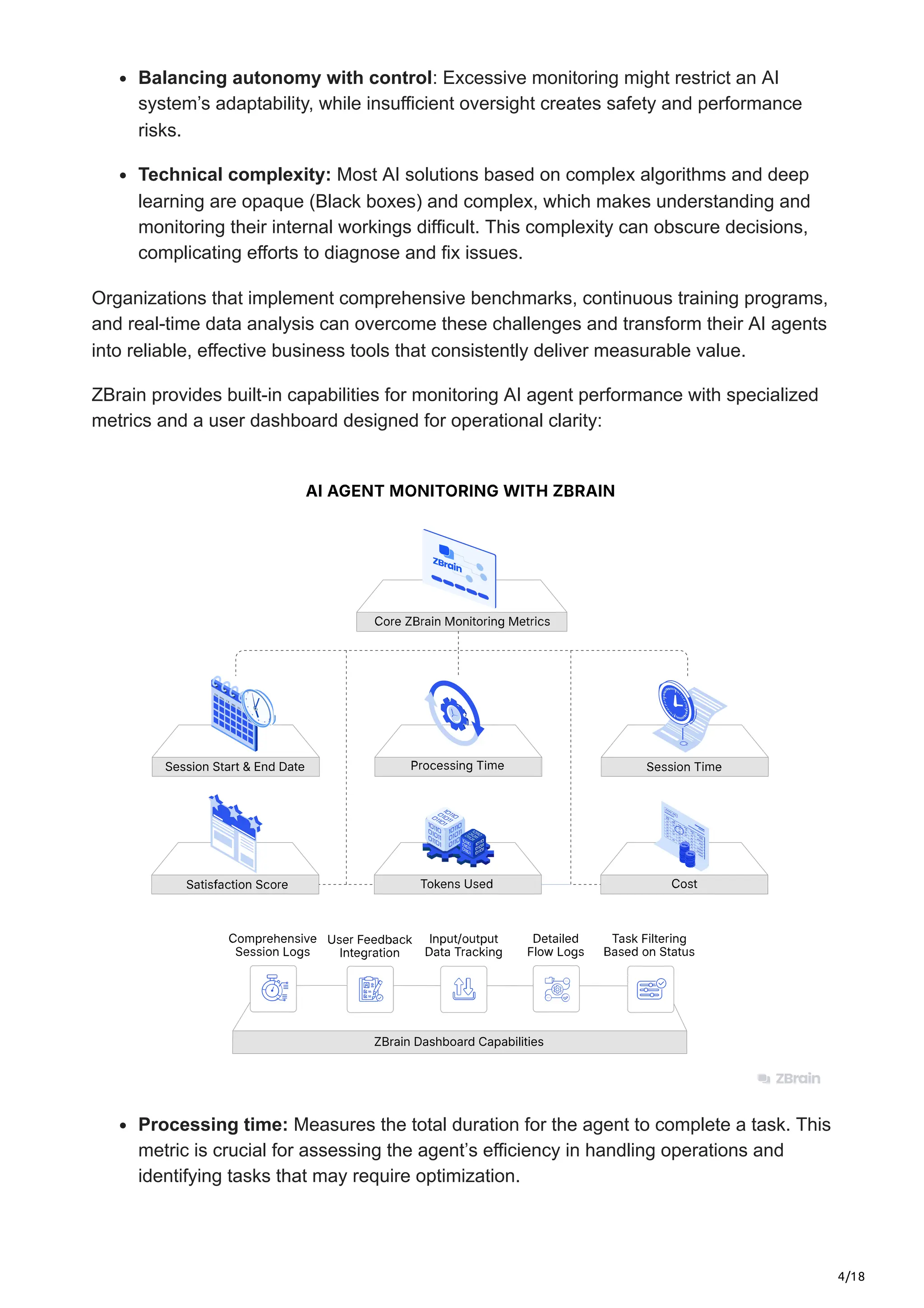4/18
Balancing autonomy with control: Excessive monitoring might restrict an AI
system’s adaptability, while insufficient oversight creates safety and performance
risks.
Technical complexity: Most AI solutions based on complex algorithms and deep
learning are opaque (Black boxes) and complex, which makes understanding and
monitoring their internal workings difficult. This complexity can obscure decisions,
complicating efforts to diagnose and fix issues.
Organizations that implement comprehensive benchmarks, continuous training programs,
and real-time data analysis can overcome these challenges and transform their AI agents
into reliable, effective business tools that consistently deliver measurable value.
ZBrain provides built-in capabilities for monitoring AI agent performance with specialized
metrics and a user dashboard designed for operational clarity:
Processing time: Measures the total duration for the agent to complete a task. This
metric is crucial for assessing the agent’s efficiency in handling operations and
identifying tasks that may require optimization.
 