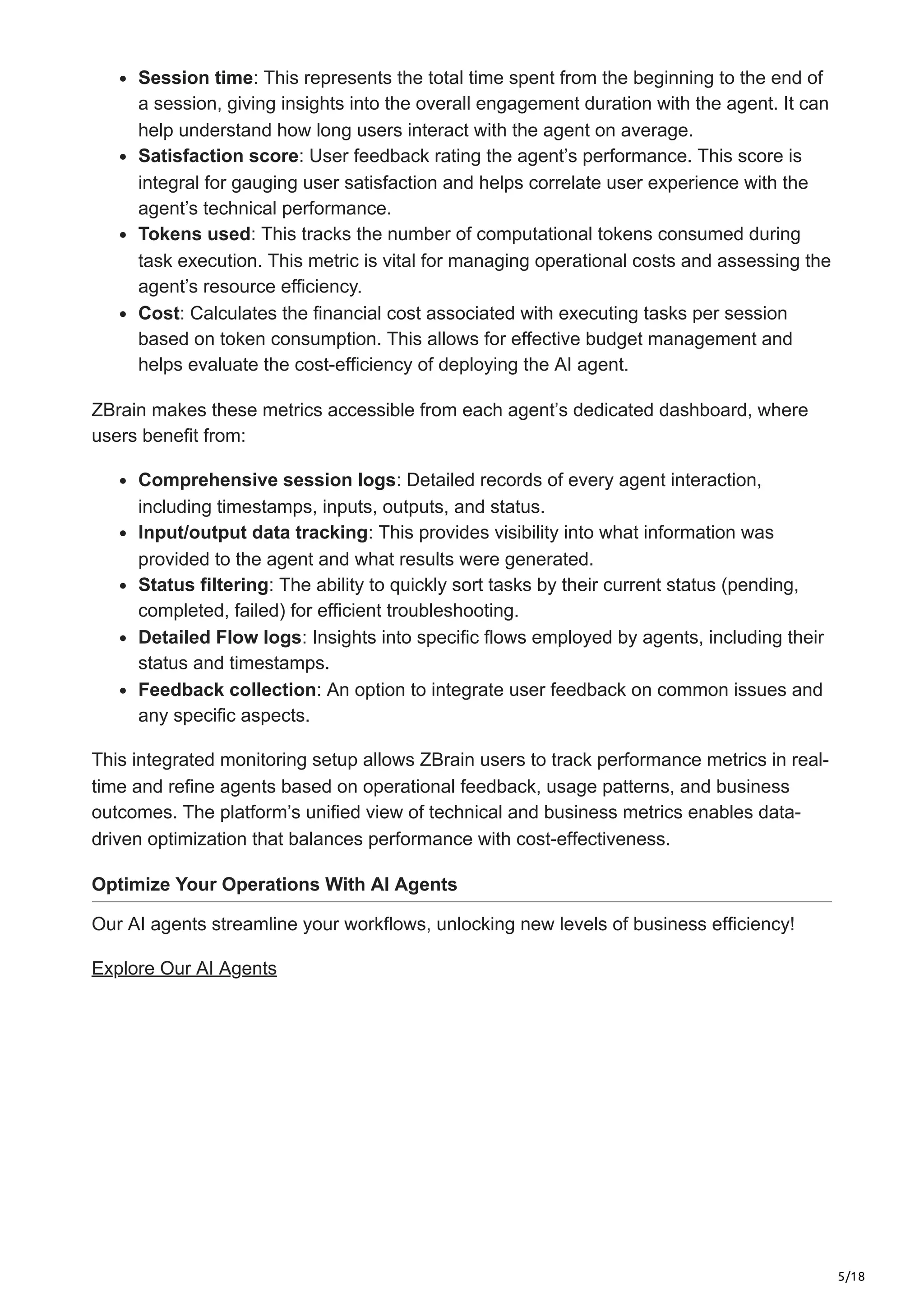 5/18
Session time: This represents the total time spent from the beginning to the end of
a session, giving insights into the overall engagement duration with the agent. It can
help understand how long users interact with the agent on average.
Satisfaction score: User feedback rating the agent’s performance. This score is
integral for gauging user satisfaction and helps correlate user experience with the
agent’s technical performance.
Tokens used: This tracks the number of computational tokens consumed during
task execution. This metric is vital for managing operational costs and assessing the
agent’s resource efficiency.
Cost: Calculates the financial cost associated with executing tasks per session
based on token consumption. This allows for effective budget management and
helps evaluate the cost-efficiency of deploying the AI agent.
ZBrain makes these metrics accessible from each agent’s dedicated dashboard, where
users benefit from:
Comprehensive session logs: Detailed records of every agent interaction,
including timestamps, inputs, outputs, and status.
Input/output data tracking: This provides visibility into what information was
provided to the agent and what results were generated.
Status filtering: The ability to quickly sort tasks by their current status (pending,
completed, failed) for efficient troubleshooting.
Detailed Flow logs: Insights into specific flows employed by agents, including their
status and timestamps.
Feedback collection: An option to integrate user feedback on common issues and
any specific aspects.
This integrated monitoring setup allows ZBrain users to track performance metrics in real-
time and refine agents based on operational feedback, usage patterns, and business
outcomes. The platform’s unified view of technical and business metrics enables data-
driven optimization that balances performance with cost-effectiveness.
Optimize Your Operations With AI Agents
Our AI agents streamline your workflows, unlocking new levels of business efficiency!
Explore Our AI Agents
 