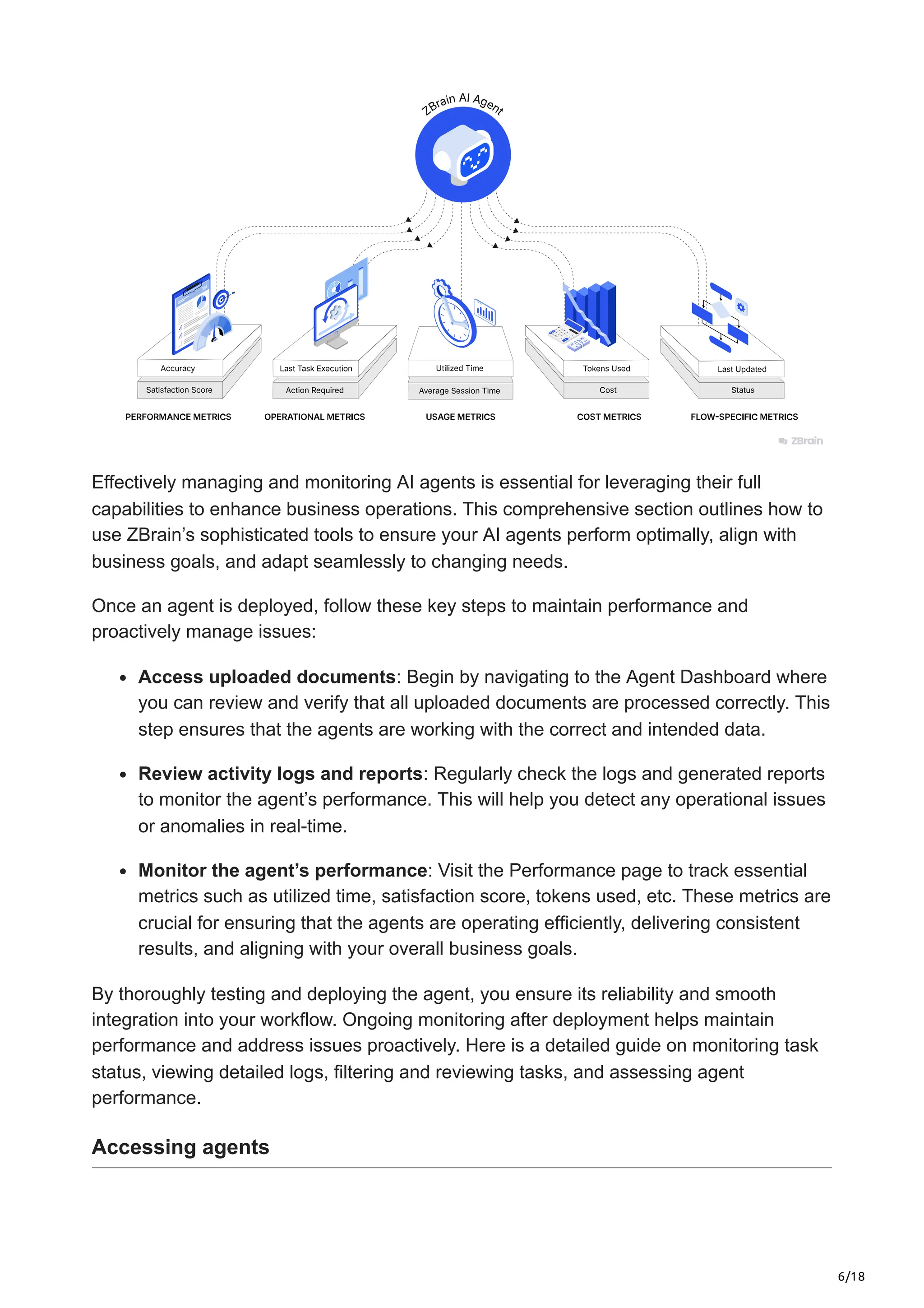 6/18
Effectively managing and monitoring AI agents is essential for leveraging their full
capabilities to enhance business operations. This comprehensive section outlines how to
use ZBrain’s sophisticated tools to ensure your AI agents perform optimally, align with
business goals, and adapt seamlessly to changing needs.
Once an agent is deployed, follow these key steps to maintain performance and
proactively manage issues:
Access uploaded documents: Begin by navigating to the Agent Dashboard where
you can review and verify that all uploaded documents are processed correctly. This
step ensures that the agents are working with the correct and intended data.
Review activity logs and reports: Regularly check the logs and generated reports
to monitor the agent’s performance. This will help you detect any operational issues
or anomalies in real-time.
Monitor the agent’s performance: Visit the Performance page to track essential
metrics such as utilized time, satisfaction score, tokens used, etc. These metrics are
crucial for ensuring that the agents are operating efficiently, delivering consistent
results, and aligning with your overall business goals.
By thoroughly testing and deploying the agent, you ensure its reliability and smooth
integration into your workflow. Ongoing monitoring after deployment helps maintain
performance and address issues proactively. Here is a detailed guide on monitoring task
status, viewing detailed logs, filtering and reviewing tasks, and assessing agent
performance.
Accessing agents
 