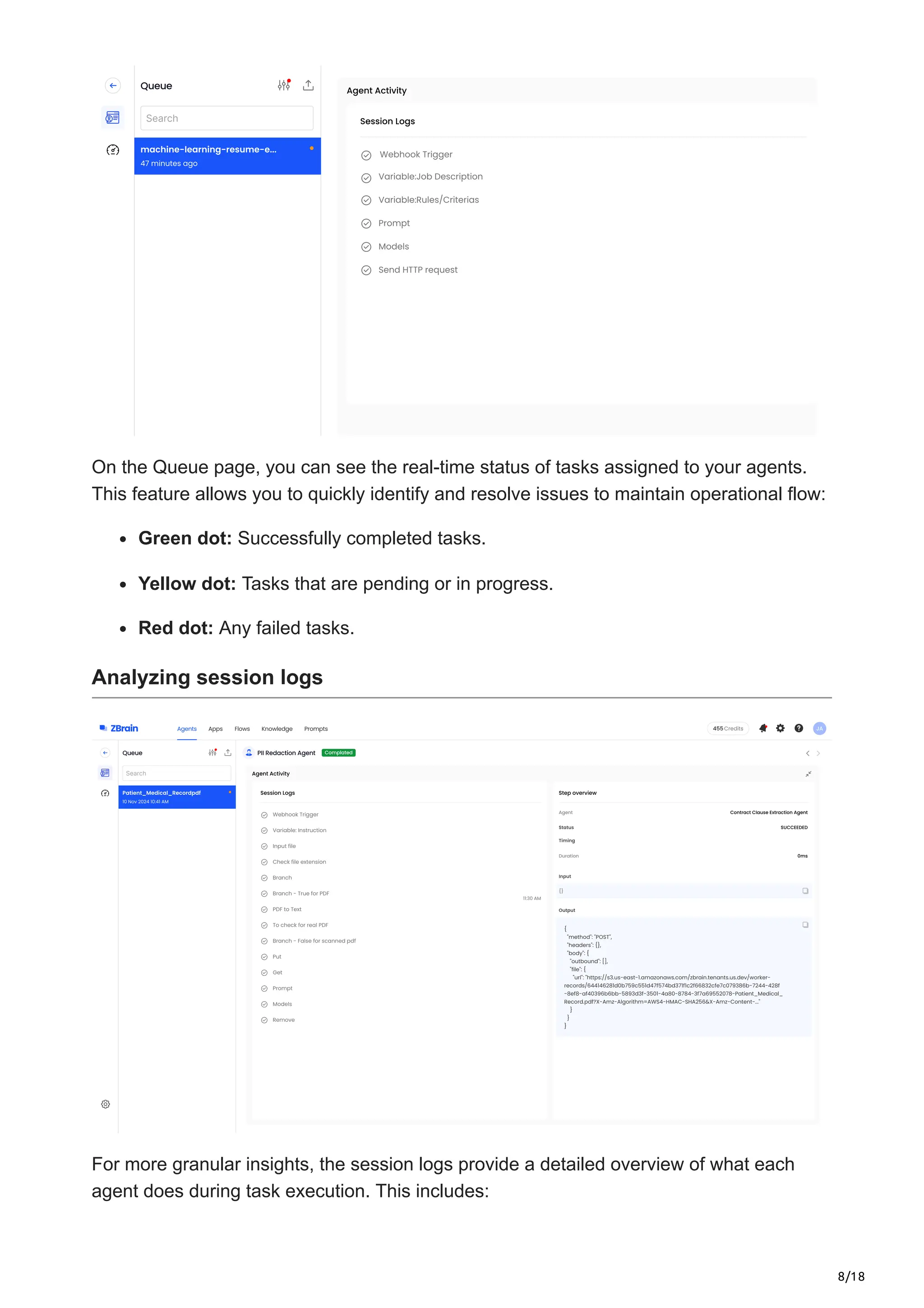 8/18
On the Queue page, you can see the real-time status of tasks assigned to your agents.
This feature allows you to quickly identify and resolve issues to maintain operational flow:
Green dot: Successfully completed tasks.
Yellow dot: Tasks that are pending or in progress.
Red dot: Any failed tasks.
Analyzing session logs
For more granular insights, the session logs provide a detailed overview of what each
agent does during task execution. This includes:
 