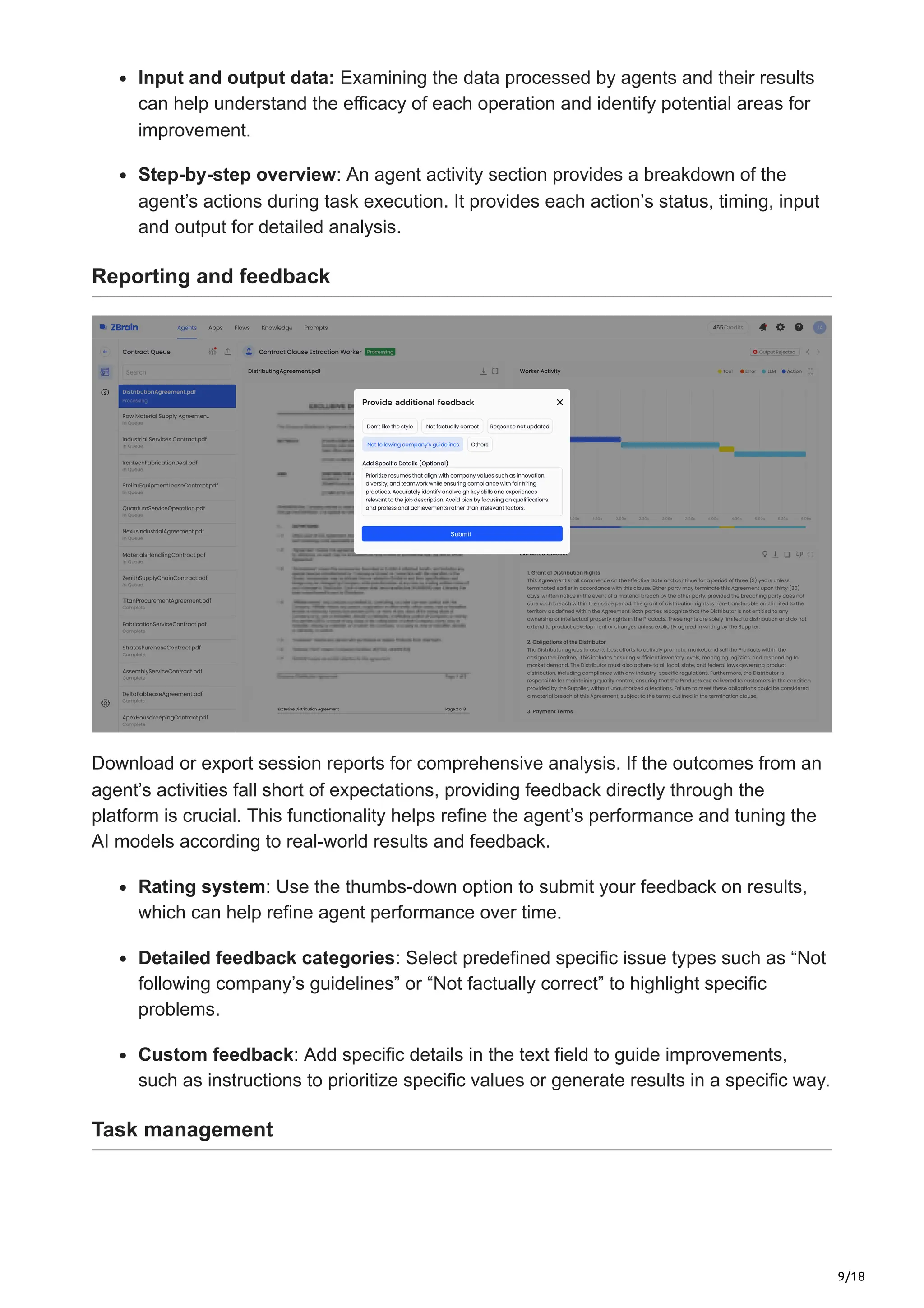 9/18
Input and output data: Examining the data processed by agents and their results
can help understand the efficacy of each operation and identify potential areas for
improvement.
Step-by-step overview: An agent activity section provides a breakdown of the
agent’s actions during task execution. It provides each action’s status, timing, input
and output for detailed analysis.
Reporting and feedback
Download or export session reports for comprehensive analysis. If the outcomes from an
agent’s activities fall short of expectations, providing feedback directly through the
platform is crucial. This functionality helps refine the agent’s performance and tuning the
AI models according to real-world results and feedback.
Rating system: Use the thumbs-down option to submit your feedback on results,
which can help refine agent performance over time.
Detailed feedback categories: Select predefined specific issue types such as “Not
following company’s guidelines” or “Not factually correct” to highlight specific
problems.
Custom feedback: Add specific details in the text field to guide improvements,
such as instructions to prioritize specific values or generate results in a specific way.
Task management
 