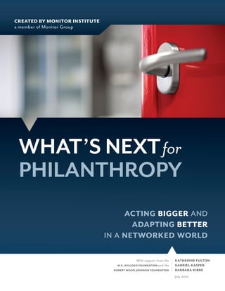 CREATED BY MONITOR INSTITUTE
a member of Monitor Group




 WHAT’S NEXT for
 PHILANTHROPY
                                      
                                       
                                  
                                             With support from the   KATHERINE FULTON
                                  W.K. KELLOGG FOUNDATION and the    GABRIEL KASPER
                                 ROBERT WOOD JOHNSON FOUNDATION      BARBARA KIBBE
                                                                     July 2010
 