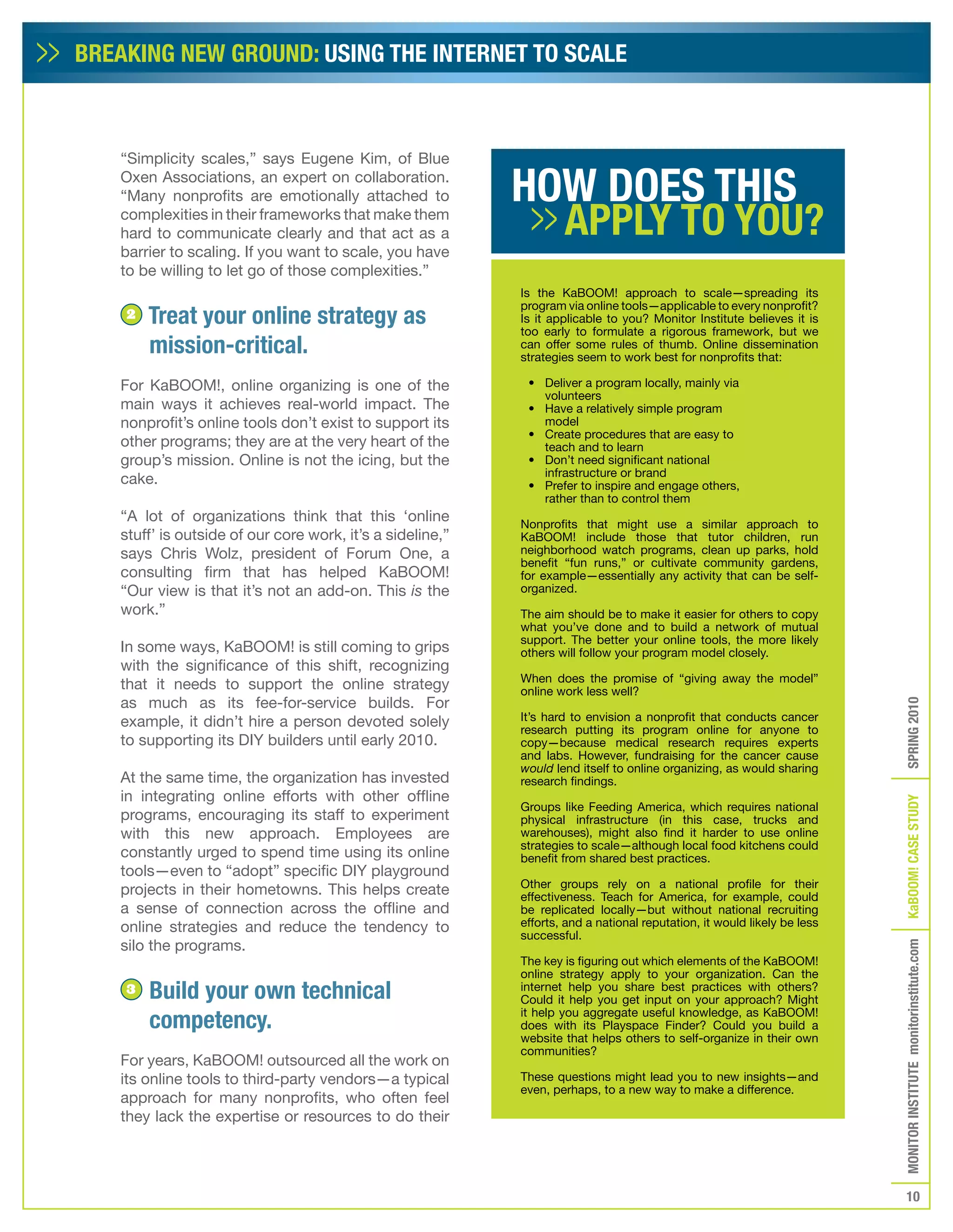 BREAKING NEW GROUND: USING THE INTERNET TO SCALE



   “Simplicity scales,” says Eugene Kim, of Blue
   Oxen Associations, an expert on collaboration.
   “Many nonprofits are emotionally attached to
   complexities in their frameworks that make them
   hard to communicate clearly and that act as a
   barrier to scaling. If you want to scale, you have
   to be willing to let go of those complexities.”
                                                           Is the KaBOOM! approach to scale—spreading its
                                                           program via online tools—applicable to every nonprofit?
    2   Treat your online strategy as                      Is it applicable to you? Monitor Institute believes it is
                                                           too early to formulate a rigorous framework, but we
        mission-critical.                                  can offer some rules of thumb. Online dissemination
                                                           strategies seem to work best for nonprofits that:

   For KaBOOM!, online organizing is one of the             • Deliver a program locally, mainly via
                                                              volunteers
   main ways it achieves real-world impact. The             • Have a relatively simple program
   nonprofit’s online tools don’t exist to support its        model
                                                            • Create procedures that are easy to
   other programs; they are at the very heart of the          teach and to learn
   group’s mission. Online is not the icing, but the        • Don’t need significant national
                                                              infrastructure or brand
   cake.                                                    • Prefer to inspire and engage others,
                                                              rather than to control them
   “A lot of organizations think that this ‘online         Nonprofits that might use a similar approach to
   stuff’ is outside of our core work, it’s a sideline,”   KaBOOM! include those that tutor children, run
   says Chris Wolz, president of Forum One, a              neighborhood watch programs, clean up parks, hold
                                                           benefit “fun runs,” or cultivate community gardens,
   consulting firm that has helped KaBOOM!                 for example—essentially any activity that can be self-
   “Our view is that it’s not an add-on. This is the       organized.
   work.”                                                  The aim should be to make it easier for others to copy
                                                           what you’ve done and to build a network of mutual
                                                           support. The better your online tools, the more likely
   In some ways, KaBOOM! is still coming to grips          others will follow your program model closely.
   with the significance of this shift, recognizing
                                                           When does the promise of “giving away the model”
   that it needs to support the online strategy            online work less well?
   as much as its fee-for-service builds. For




                                                                                                                         SPRING 2010
   example, it didn’t hire a person devoted solely         It’s hard to envision a nonprofit that conducts cancer
                                                           research putting its program online for anyone to
   to supporting its DIY builders until early 2010.        copy—because medical research requires experts
                                                           and labs. However, fundraising for the cancer cause
                                                           would lend itself to online organizing, as would sharing
   At the same time, the organization has invested         research findings.
   in integrating online efforts with other offline




                                                                                                                         KaBOOM! CASE STUDy
                                                           Groups like Feeding America, which requires national
   programs, encouraging its staff to experiment           physical infrastructure (in this case, trucks and
   with this new approach. Employees are                   warehouses), might also find it harder to use online
                                                           strategies to scale—although local food kitchens could
   constantly urged to spend time using its online         benefit from shared best practices.
   tools—even to “adopt” specific DIY playground
                                                           Other groups rely on a national profile for their
   projects in their hometowns. This helps create          effectiveness. Teach for America, for example, could
   a sense of connection across the offline and            be replicated locally—but without national recruiting
   online strategies and reduce the tendency to            efforts, and a national reputation, it would likely be less
                                                           successful.
   silo the programs.
                                                                                                                         MONITOR INSTITUTE monitorinstitute.com


                                                           The key is figuring out which elements of the KaBOOM!
                                                           online strategy apply to your organization. Can the
    3   Build your own technical                           internet help you share best practices with others?
                                                           Could it help you get input on your approach? Might

        competency.                                        it help you aggregate useful knowledge, as KaBOOM!
                                                           does with its Playspace Finder? Could you build a
                                                           website that helps others to self-organize in their own
                                                           communities?
   For years, KaBOOM! outsourced all the work on
   its online tools to third-party vendors—a typical       These questions might lead you to new insights—and
                                                           even, perhaps, to a new way to make a difference.
   approach for many nonprofits, who often feel
   they lack the expertise or resources to do their




                                                                                                                            10
 