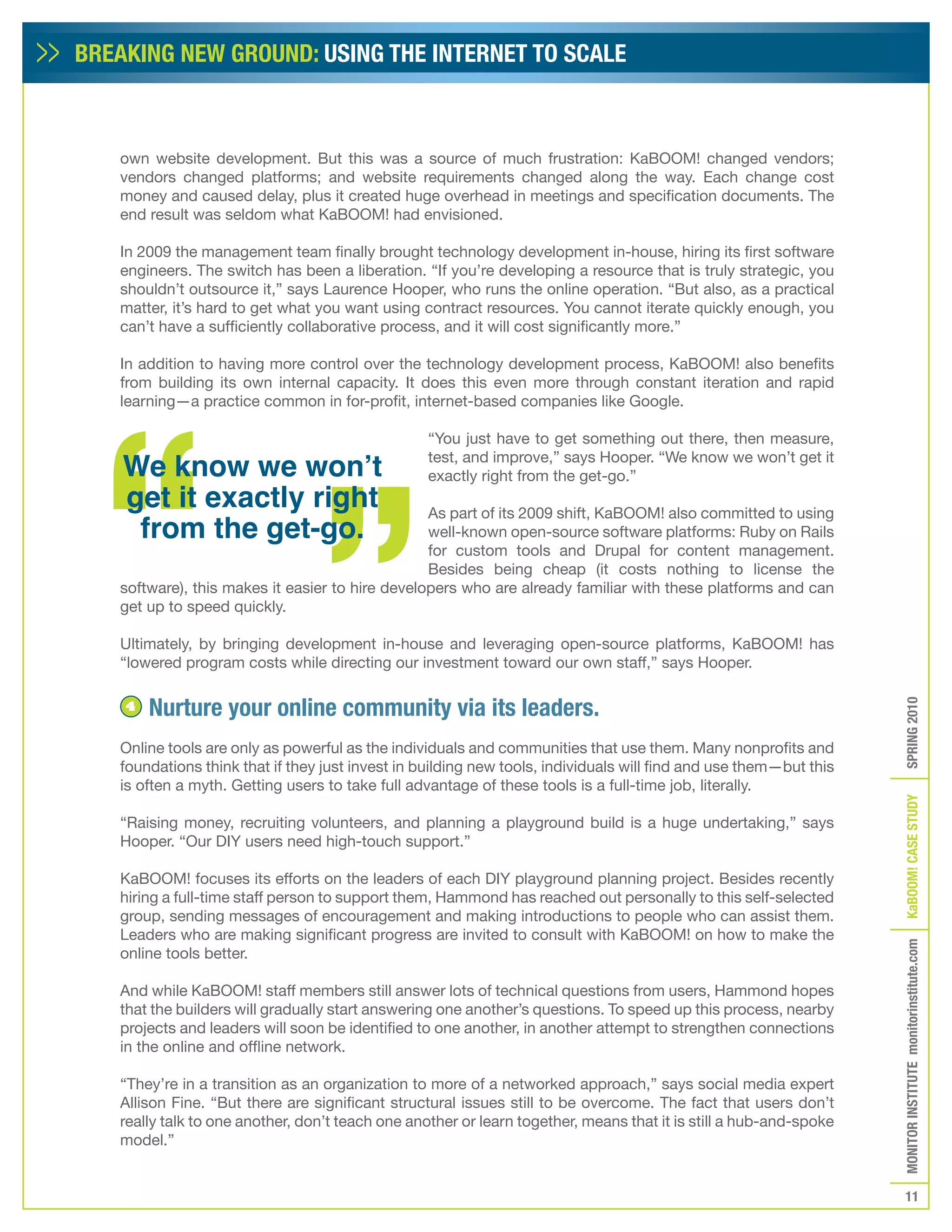 BREAKING NEW GROUND: USING THE INTERNET TO SCALE



   own website development. But this was a source of much frustration: KaBOOM! changed vendors;
   vendors changed platforms; and website requirements changed along the way. Each change cost
   money and caused delay, plus it created huge overhead in meetings and specification documents. The
   end result was seldom what KaBOOM! had envisioned.

   In 2009 the management team finally brought technology development in-house, hiring its first software
   engineers. The switch has been a liberation. “If you’re developing a resource that is truly strategic, you
   shouldn’t outsource it,” says Laurence Hooper, who runs the online operation. “But also, as a practical
   matter, it’s hard to get what you want using contract resources. You cannot iterate quickly enough, you
   can’t have a sufficiently collaborative process, and it will cost significantly more.”

   In addition to having more control over the technology development process, KaBOOM! also benefits
   from building its own internal capacity. It does this even more through constant iteration and rapid
   learning—a practice common in for-profit, internet-based companies like Google.

                                                  “You just have to get something out there, then measure,

    We know we won’t                              test, and improve,” says Hooper. “We know we won’t get it
                                                  exactly right from the get-go.”
    get it exactly right
     from the get-go.
                                                 As part of its 2009 shift, KaBOOM! also committed to using
                                                 well-known open-source software platforms: Ruby on Rails
                                                 for custom tools and Drupal for content management.
                                                 Besides being cheap (it costs nothing to license the
   software), this makes it easier to hire developers who are already familiar with these platforms and can
   get up to speed quickly.

   Ultimately, by bringing development in-house and leveraging open-source platforms, KaBOOM! has
   “lowered program costs while directing our investment toward our own staff,” says Hooper.


        Nurture your online community via its leaders.




                                                                                                                   SPRING 2010
    4


   Online tools are only as powerful as the individuals and communities that use them. Many nonprofits and
   foundations think that if they just invest in building new tools, individuals will find and use them—but this
   is often a myth. Getting users to take full advantage of these tools is a full-time job, literally.




                                                                                                                   KaBOOM! CASE STUDy
   “Raising money, recruiting volunteers, and planning a playground build is a huge undertaking,” says
   Hooper. “Our DIY users need high-touch support.”

   KaBOOM! focuses its efforts on the leaders of each DIY playground planning project. Besides recently
   hiring a full-time staff person to support them, Hammond has reached out personally to this self-selected
   group, sending messages of encouragement and making introductions to people who can assist them.
   Leaders who are making significant progress are invited to consult with KaBOOM! on how to make the
                                                                                                                   MONITOR INSTITUTE monitorinstitute.com

   online tools better.

   And while KaBOOM! staff members still answer lots of technical questions from users, Hammond hopes
   that the builders will gradually start answering one another’s questions. To speed up this process, nearby
   projects and leaders will soon be identified to one another, in another attempt to strengthen connections
   in the online and offline network.

   “They’re in a transition as an organization to more of a networked approach,” says social media expert
   Allison Fine. “But there are significant structural issues still to be overcome. The fact that users don’t
   really talk to one another, don’t teach one another or learn together, means that it is still a hub-and-spoke
   model.”


                                                                                                                      11
 