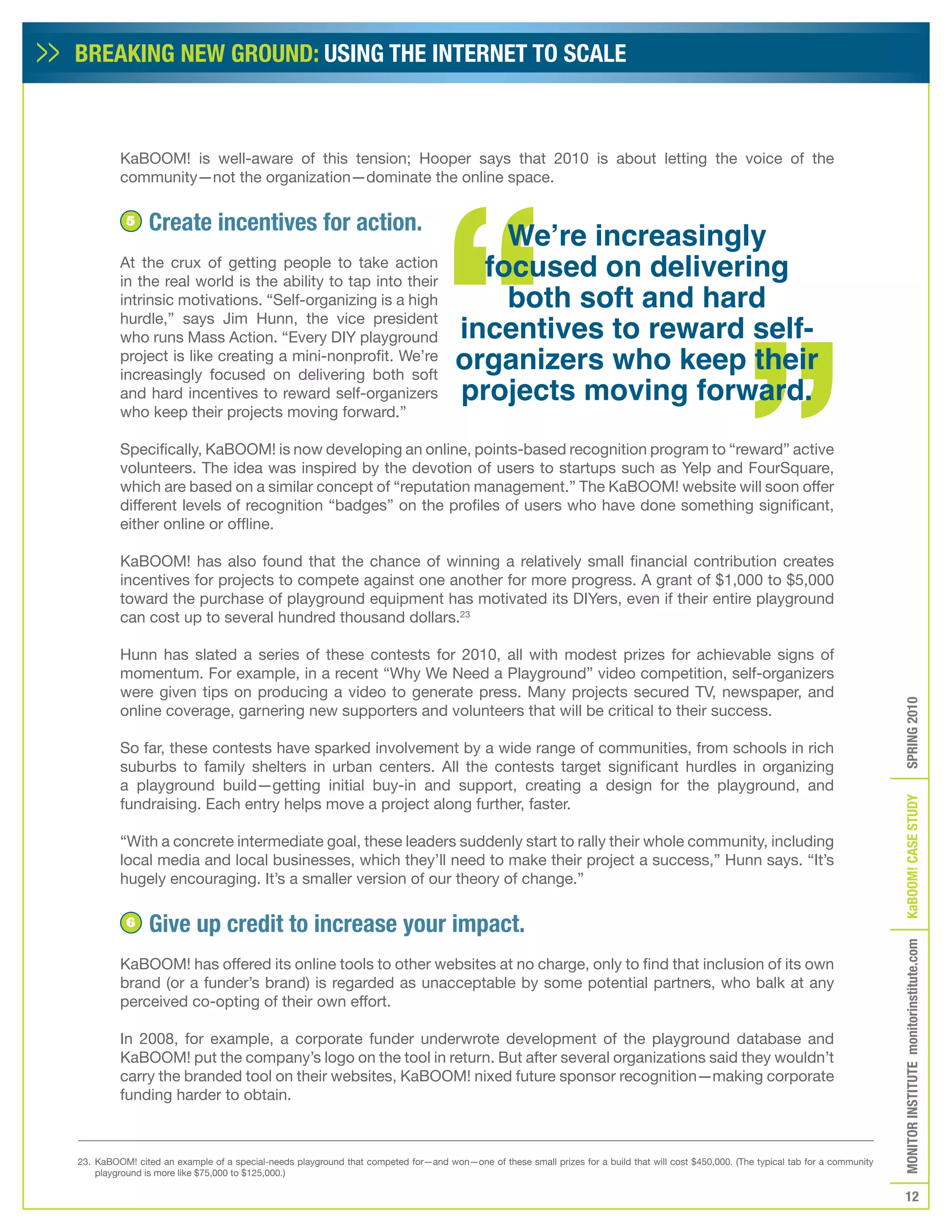 BREAKING NEW GROUND: USING THE INTERNET TO SCALE



         KaBOOM! is well-aware of this tension; Hooper says that 2010 is about letting the voice of the
         community—not the organization—dominate the online space.


                Create incentives for action.
                                                                                         We’re increasingly
          5


         At the crux of getting people to take action
                                                                                       focused on delivering
                                                                                         both soft and hard
         in the real world is the ability to tap into their
         intrinsic motivations. “Self-organizing is a high
         hurdle,” says Jim Hunn, the vice president
         who runs Mass Action. “Every DIY playground                                 incentives to reward self-
         project is like creating a mini-nonprofit. We’re
                                                                                     organizers who keep their
                                                                                     projects moving forward.
         increasingly focused on delivering both soft
         and hard incentives to reward self-organizers
         who keep their projects moving forward.”

         Specifically, KaBOOM! is now developing an online, points-based recognition program to “reward” active
         volunteers. The idea was inspired by the devotion of users to startups such as Yelp and FourSquare,
         which are based on a similar concept of “reputation management.” The KaBOOM! website will soon offer
         different levels of recognition “badges” on the profiles of users who have done something significant,
         either online or offline.

         KaBOOM! has also found that the chance of winning a relatively small financial contribution creates
         incentives for projects to compete against one another for more progress. A grant of $1,000 to $5,000
         toward the purchase of playground equipment has motivated its DIYers, even if their entire playground
         can cost up to several hundred thousand dollars.23

         Hunn has slated a series of these contests for 2010, all with modest prizes for achievable signs of
         momentum. For example, in a recent “Why We Need a Playground” video competition, self-organizers
         were given tips on producing a video to generate press. Many projects secured TV, newspaper, and




                                                                                                                                                                                       SPRING 2010
         online coverage, garnering new supporters and volunteers that will be critical to their success.

         So far, these contests have sparked involvement by a wide range of communities, from schools in rich
         suburbs to family shelters in urban centers. All the contests target significant hurdles in organizing
         a playground build—getting initial buy-in and support, creating a design for the playground, and




                                                                                                                                                                                       KaBOOM! CASE STUDy
         fundraising. Each entry helps move a project along further, faster.

         “With a concrete intermediate goal, these leaders suddenly start to rally their whole community, including
         local media and local businesses, which they’ll need to make their project a success,” Hunn says. “It’s
         hugely encouraging. It’s a smaller version of our theory of change.”

          6     Give up credit to increase your impact.
                                                                                                                                                                                       MONITOR INSTITUTE monitorinstitute.com


         KaBOOM! has offered its online tools to other websites at no charge, only to find that inclusion of its own
         brand (or a funder’s brand) is regarded as unacceptable by some potential partners, who balk at any
         perceived co-opting of their own effort.

         In 2008, for example, a corporate funder underwrote development of the playground database and
         KaBOOM! put the company’s logo on the tool in return. But after several organizations said they wouldn’t
         carry the branded tool on their websites, KaBOOM! nixed future sponsor recognition—making corporate
         funding harder to obtain.



23. KaBOOM! cited an example of a special-needs playground that competed for—and won—one of these small prizes for a build that will cost $450,000. (The typical tab for a community
    playground is more like $75,000 to $125,000.)

                                                                                                                                                                                          12
 
