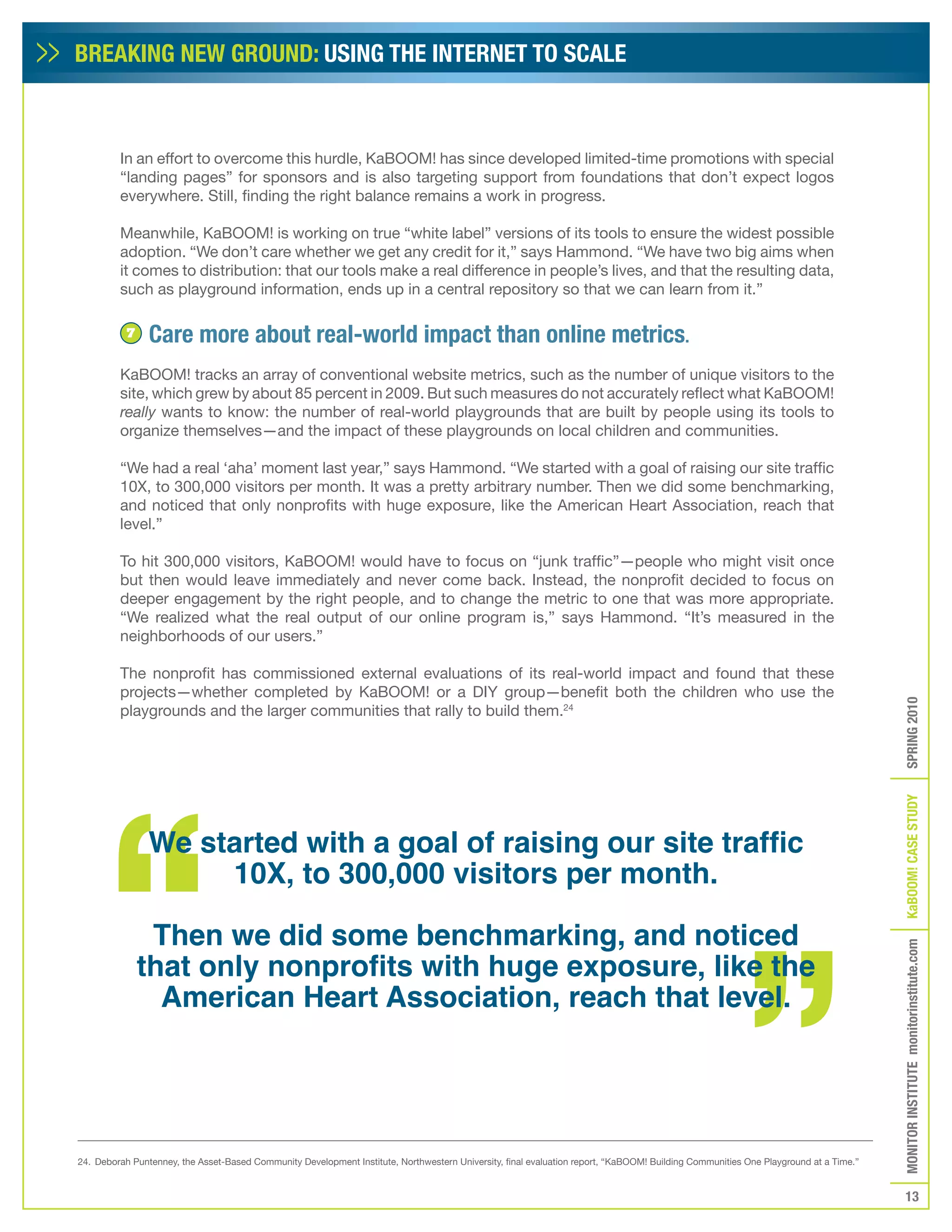 BREAKING NEW GROUND: USING THE INTERNET TO SCALE



         In an effort to overcome this hurdle, KaBOOM! has since developed limited-time promotions with special
         “landing pages” for sponsors and is also targeting support from foundations that don’t expect logos
         everywhere. Still, finding the right balance remains a work in progress.

         Meanwhile, KaBOOM! is working on true “white label” versions of its tools to ensure the widest possible
         adoption. “We don’t care whether we get any credit for it,” says Hammond. “We have two big aims when
         it comes to distribution: that our tools make a real difference in people’s lives, and that the resulting data,
         such as playground information, ends up in a central repository so that we can learn from it.”

           7    Care more about real-world impact than online metrics.
         KaBOOM! tracks an array of conventional website metrics, such as the number of unique visitors to the
         site, which grew by about 85 percent in 2009. But such measures do not accurately reflect what KaBOOM!
         really wants to know: the number of real-world playgrounds that are built by people using its tools to
         organize themselves—and the impact of these playgrounds on local children and communities.

         “We had a real ‘aha’ moment last year,” says Hammond. “We started with a goal of raising our site traffic
         10X, to 300,000 visitors per month. It was a pretty arbitrary number. Then we did some benchmarking,
         and noticed that only nonprofits with huge exposure, like the American Heart Association, reach that
         level.”

         To hit 300,000 visitors, KaBOOM! would have to focus on “junk traffic”—people who might visit once
         but then would leave immediately and never come back. Instead, the nonprofit decided to focus on
         deeper engagement by the right people, and to change the metric to one that was more appropriate.
         “We realized what the real output of our online program is,” says Hammond. “It’s measured in the
         neighborhoods of our users.”

         The nonprofit has commissioned external evaluations of its real-world impact and found that these
         projects—whether completed by KaBOOM! or a DIY group—benefit both the children who use the




                                                                                                                                                                                     SPRING 2010
         playgrounds and the larger communities that rally to build them.24




                                                                                                                                                                                     KaBOOM! CASE STUDy
                We started with a goal of raising our site traffic
                     10X, to 300,000 visitors per month.

                Then we did some benchmarking, and noticed
                                                                                                                                                                                     MONITOR INSTITUTE monitorinstitute.com



               that only nonprofits with huge exposure, like the
                 American Heart Association, reach that level.




24. Deborah Puntenney, the Asset-Based Community Development Institute, Northwestern University, final evaluation report, “KaBOOM! Building Communities One Playground at a Time.”


                                                                                                                                                                                        13
 