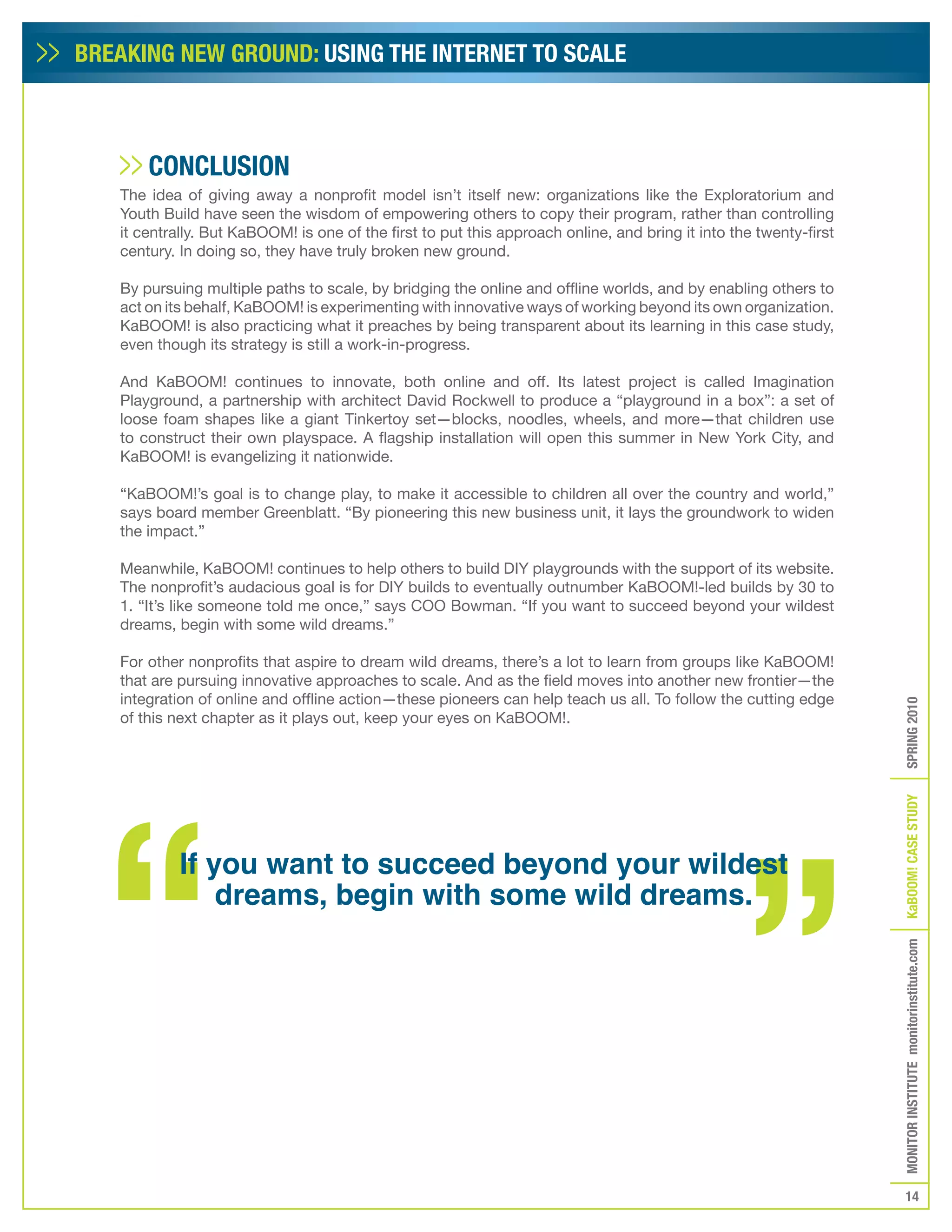BREAKING NEW GROUND: USING THE INTERNET TO SCALE



       CONCLUSION
   The idea of giving away a nonprofit model isn’t itself new: organizations like the Exploratorium and
   Youth Build have seen the wisdom of empowering others to copy their program, rather than controlling
   it centrally. But KaBOOM! is one of the first to put this approach online, and bring it into the twenty-first
   century. In doing so, they have truly broken new ground.

   By pursuing multiple paths to scale, by bridging the online and offline worlds, and by enabling others to
   act on its behalf, KaBOOM! is experimenting with innovative ways of working beyond its own organization.
   KaBOOM! is also practicing what it preaches by being transparent about its learning in this case study,
   even though its strategy is still a work-in-progress.

   And KaBOOM! continues to innovate, both online and off. Its latest project is called Imagination
   Playground, a partnership with architect David Rockwell to produce a “playground in a box”: a set of
   loose foam shapes like a giant Tinkertoy set—blocks, noodles, wheels, and more—that children use
   to construct their own playspace. A flagship installation will open this summer in New York City, and
   KaBOOM! is evangelizing it nationwide.

   “KaBOOM!’s goal is to change play, to make it accessible to children all over the country and world,”
   says board member Greenblatt. “By pioneering this new business unit, it lays the groundwork to widen
   the impact.”

   Meanwhile, KaBOOM! continues to help others to build DIY playgrounds with the support of its website.
   The nonprofit’s audacious goal is for DIY builds to eventually outnumber KaBOOM!-led builds by 30 to
   1. “It’s like someone told me once,” says COO Bowman. “If you want to succeed beyond your wildest
   dreams, begin with some wild dreams.”

   For other nonprofits that aspire to dream wild dreams, there’s a lot to learn from groups like KaBOOM!
   that are pursuing innovative approaches to scale. And as the field moves into another new frontier—the
   integration of online and offline action—these pioneers can help teach us all. To follow the cutting edge




                                                                                                                   SPRING 2010
   of this next chapter as it plays out, keep your eyes on KaBOOM!.




                                                                                                                   KaBOOM! CASE STUDy
            If you want to succeed beyond your wildest
                dreams, begin with some wild dreams.                                                               MONITOR INSTITUTE monitorinstitute.com




                                                                                                                      14
 