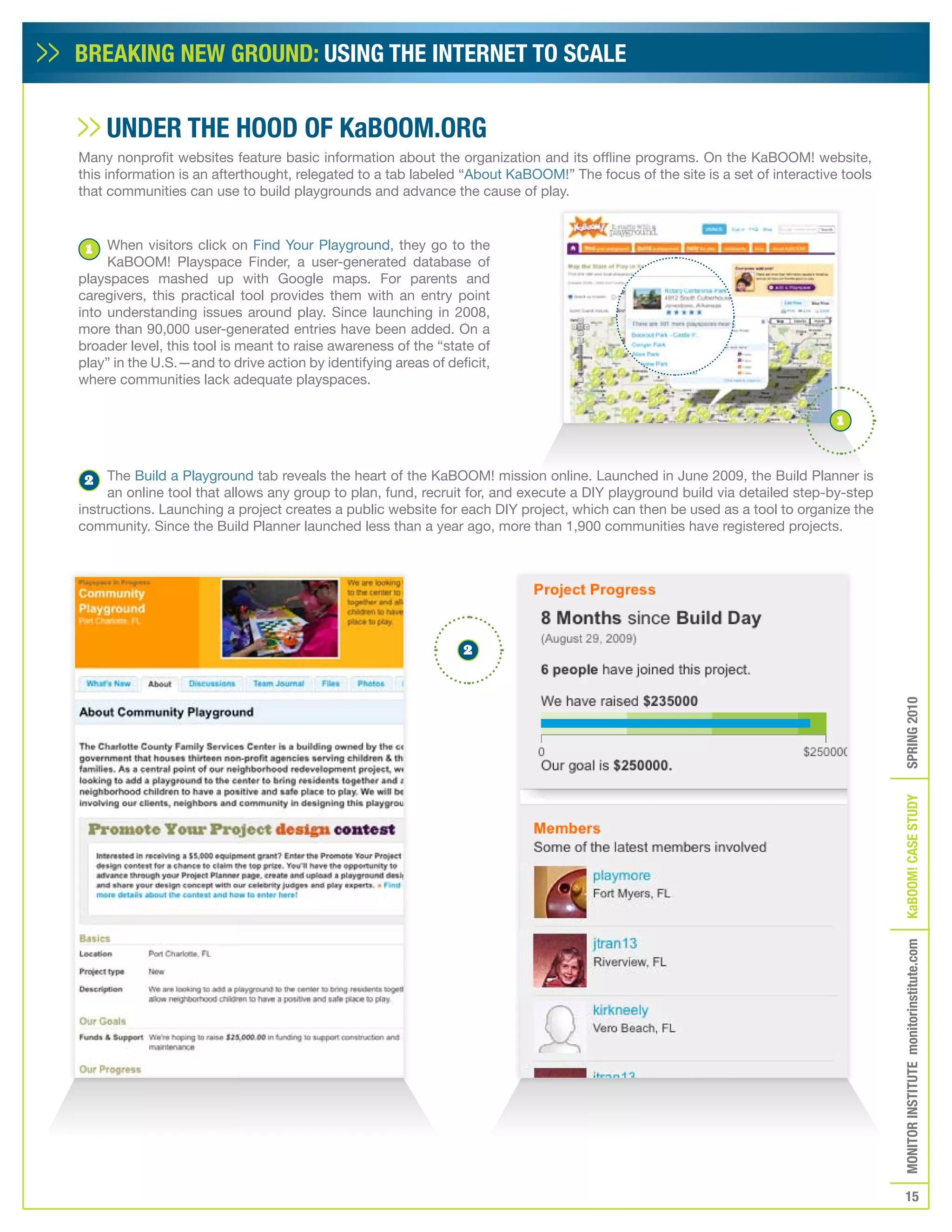 BREAKING NEW GROUND: USING THE INTERNET TO SCALE


     UNDER THE HOOD Of KaBOOM.ORG
Many nonprofit websites feature basic information about the organization and its offline programs. On the KaBOOM! website,
this information is an afterthought, relegated to a tab labeled “About KaBOOM!” The focus of the site is a set of interactive tools
that communities can use to build playgrounds and advance the cause of play.



 1   When visitors click on Find Your Playground, they go to the
     KaBOOM! Playspace Finder, a user-generated database of
playspaces mashed up with Google maps. For parents and
caregivers, this practical tool provides them with an entry point
into understanding issues around play. Since launching in 2008,
more than 90,000 user-generated entries have been added. On a
broader level, this tool is meant to raise awareness of the “state of
play” in the U.S.—and to drive action by identifying areas of deficit,
where communities lack adequate playspaces.

                                                                                                                             1



2    The Build a Playground tab reveals the heart of the KaBOOM! mission online. Launched in June 2009, the Build Planner is
     an online tool that allows any group to plan, fund, recruit for, and execute a DIY playground build via detailed step-by-step
instructions. Launching a project creates a public website for each DIY project, which can then be used as a tool to organize the
community. Since the Build Planner launched less than a year ago, more than 1,900 communities have registered projects.




                                                                 2




                                                                                                                                      SPRING 2010
                                                                                                                                      KaBOOM! CASE STUDy
                                                                                                                                      MONITOR INSTITUTE monitorinstitute.com




                                                                                                                                         15
 