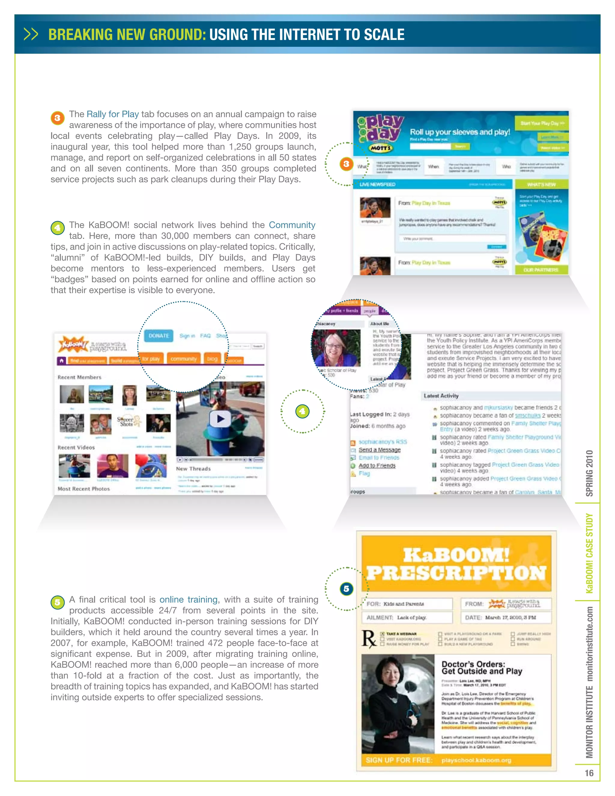 BREAKING NEW GROUND: USING THE INTERNET TO SCALE




 3   The Rally for Play tab focuses on an annual campaign to raise
     awareness of the importance of play, where communities host
local events celebrating play—called Play Days. In 2009, its
inaugural year, this tool helped more than 1,250 groups launch,
manage, and report on self-organized celebrations in all 50 states
                                                                           3
and on all seven continents. More than 350 groups completed
service projects such as park cleanups during their Play Days.




4     The KaBOOM! social network lives behind the Community
      tab. Here, more than 30,000 members can connect, share
tips, and join in active discussions on play-related topics. Critically,
“alumni” of KaBOOM!-led builds, DIY builds, and Play Days
become mentors to less-experienced members. Users get
“badges” based on points earned for online and offline action so
that their expertise is visible to everyone.




                                                                   4




                                                                           5   SPRING 2010
                                                                               KaBOOM! CASE STUDy
 5    A final critical tool is online training, with a suite of training
      products accessible 24/7 from several points in the site.
                                                                               MONITOR INSTITUTE monitorinstitute.com


Initially, KaBOOM! conducted in-person training sessions for DIY
builders, which it held around the country several times a year. In
2007, for example, KaBOOM! trained 472 people face-to-face at
significant expense. But in 2009, after migrating training online,
KaBOOM! reached more than 6,000 people—an increase of more
than 10-fold at a fraction of the cost. Just as importantly, the
breadth of training topics has expanded, and KaBOOM! has started
inviting outside experts to offer specialized sessions.




                                                                                  16
 