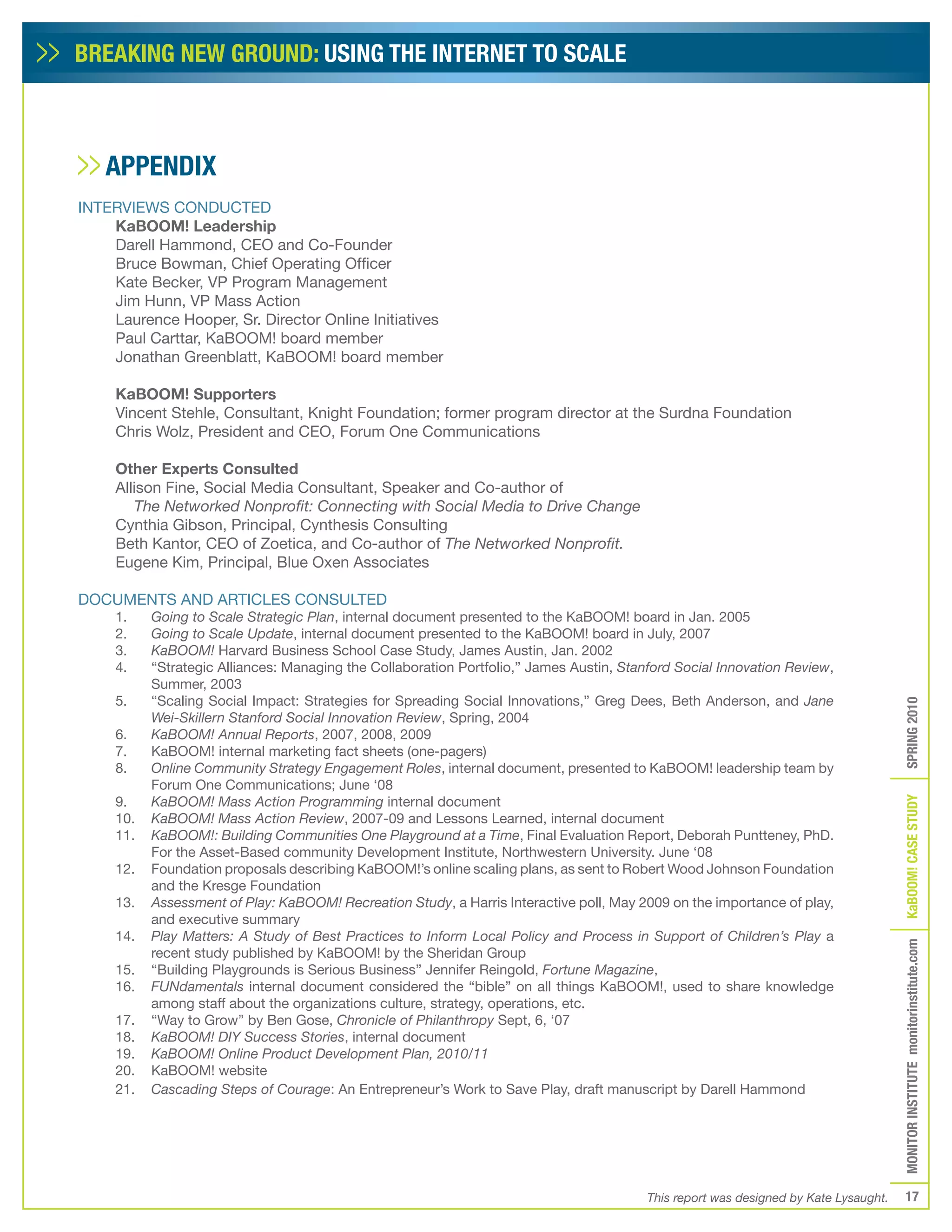 BREAKING NEW GROUND: USING THE INTERNET TO SCALE



   APPENDIX
INTERVIEWS CONDUCTED
    KaBOOM! Leadership
    Darell Hammond, CEO and Co-Founder
    Bruce Bowman, Chief Operating Officer
    Kate Becker, VP Program Management
    Jim Hunn, VP Mass Action
    Laurence Hooper, Sr. Director Online Initiatives
    Paul Carttar, KaBOOM! board member
    Jonathan Greenblatt, KaBOOM! board member

     KaBOOM! Supporters
     Vincent Stehle, Consultant, Knight Foundation; former program director at the Surdna Foundation
     Chris Wolz, President and CEO, Forum One Communications

     Other Experts Consulted
     Allison Fine, Social Media Consultant, Speaker and Co-author of
        The Networked Nonprofit: Connecting with Social Media to Drive Change
     Cynthia Gibson, Principal, Cynthesis Consulting
     Beth Kantor, CEO of Zoetica, and Co-author of The Networked Nonprofit.
     Eugene Kim, Principal, Blue Oxen Associates

DOCUMENTS AND ARTICLES CONSULTED
     1.    Going to Scale Strategic Plan, internal document presented to the KaBOOM! board in Jan. 2005
     2.    Going to Scale Update, internal document presented to the KaBOOM! board in July, 2007
     3.    KaBOOM! Harvard Business School Case Study, James Austin, Jan. 2002
     4.    “Strategic Alliances: Managing the Collaboration Portfolio,” James Austin, Stanford Social Innovation Review,
           Summer, 2003
     5.    “Scaling Social Impact: Strategies for Spreading Social Innovations,” Greg Dees, Beth Anderson, and Jane




                                                                                                                                       SPRING 2010
           Wei-Skillern Stanford Social Innovation Review, Spring, 2004
     6.    KaBOOM! Annual Reports, 2007, 2008, 2009
     7.    KaBOOM! internal marketing fact sheets (one-pagers)
     8.    Online Community Strategy Engagement Roles, internal document, presented to KaBOOM! leadership team by
           Forum One Communications; June ‘08
     9.    KaBOOM! Mass Action Programming internal document




                                                                                                                                       KaBOOM! CASE STUDy
     10.   KaBOOM! Mass Action Review, 2007-09 and Lessons Learned, internal document
     11.   KaBOOM!: Building Communities One Playground at a Time, Final Evaluation Report, Deborah Puntteney, PhD.
           For the Asset-Based community Development Institute, Northwestern University. June ‘08
     12.   Foundation proposals describing KaBOOM!’s online scaling plans, as sent to Robert Wood Johnson Foundation
           and the Kresge Foundation
     13.   Assessment of Play: KaBOOM! Recreation Study, a Harris Interactive poll, May 2009 on the importance of play,
           and executive summary
     14.   Play Matters: A Study of Best Practices to Inform Local Policy and Process in Support of Children’s Play a
                                                                                                                                       MONITOR INSTITUTE monitorinstitute.com

           recent study published by KaBOOM! by the Sheridan Group
     15.   “Building Playgrounds is Serious Business” Jennifer Reingold, Fortune Magazine,
     16.   FUNdamentals internal document considered the “bible” on all things KaBOOM!, used to share knowledge
           among staff about the organizations culture, strategy, operations, etc.
     17.   “Way to Grow” by Ben Gose, Chronicle of Philanthropy Sept, 6, ‘07
     18.   KaBOOM! DIY Success Stories, internal document
     19.   KaBOOM! Online Product Development Plan, 2010/11
     20.   KaBOOM! website
     21.   Cascading Steps of Courage: An Entrepreneur’s Work to Save Play, draft manuscript by Darell Hammond




                                                                                          This report was designed by Kate Lysaught.      17
 