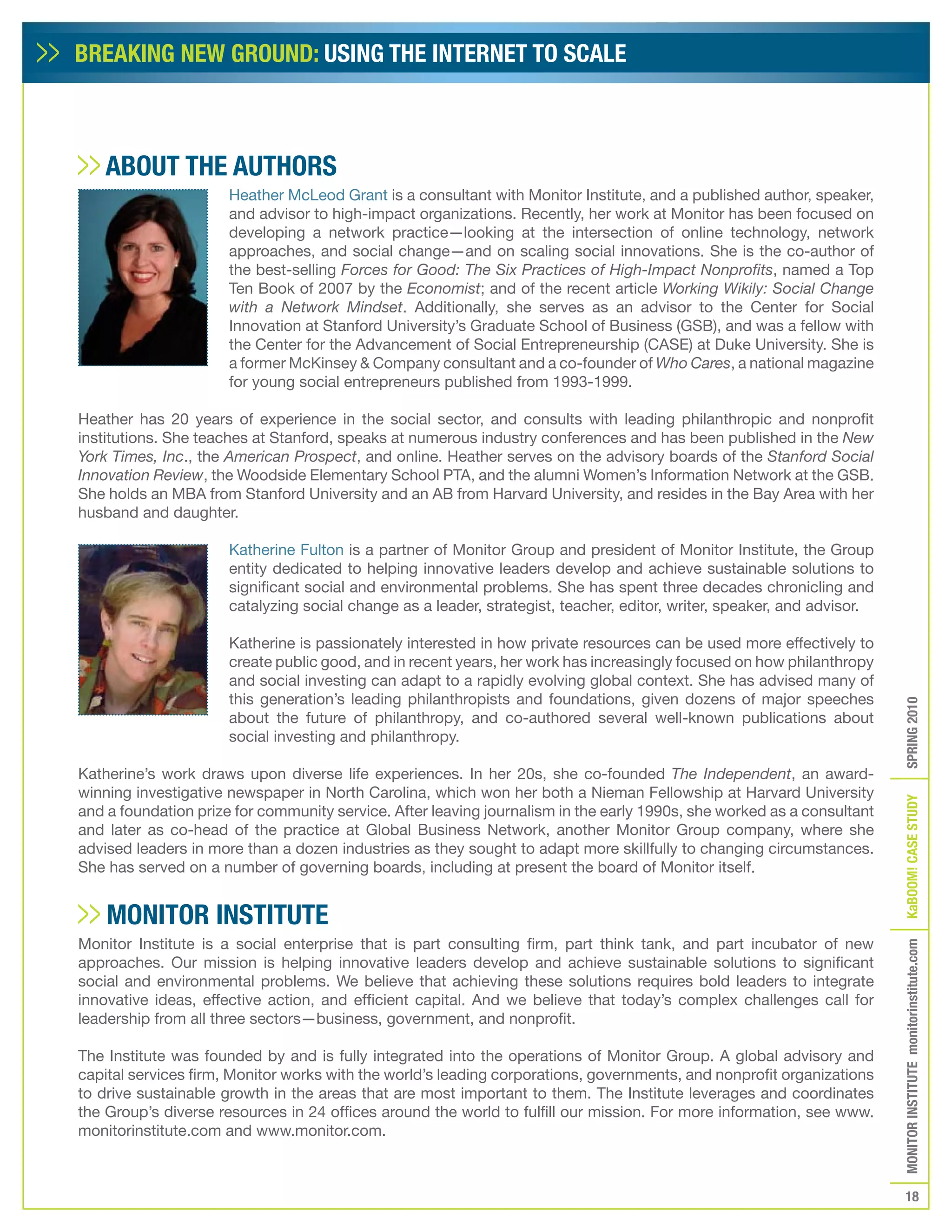 BREAKING NEW GROUND: USING THE INTERNET TO SCALE



    ABOUT THE AUTHORS
                      Heather McLeod Grant is a consultant with Monitor Institute, and a published author, speaker,
                      and advisor to high-impact organizations. Recently, her work at Monitor has been focused on
                      developing a network practice—looking at the intersection of online technology, network
                      approaches, and social change—and on scaling social innovations. She is the co-author of
                      the best-selling Forces for Good: The Six Practices of High-Impact Nonprofits, named a Top
                      Ten Book of 2007 by the Economist; and of the recent article Working Wikily: Social Change
                      with a Network Mindset. Additionally, she serves as an advisor to the Center for Social
                      Innovation at Stanford University’s Graduate School of Business (GSB), and was a fellow with
                      the Center for the Advancement of Social Entrepreneurship (CASE) at Duke University. She is
                      a former McKinsey & Company consultant and a co-founder of Who Cares, a national magazine
                      for young social entrepreneurs published from 1993-1999.

Heather has 20 years of experience in the social sector, and consults with leading philanthropic and nonprofit
institutions. She teaches at Stanford, speaks at numerous industry conferences and has been published in the New
York Times, Inc., the American Prospect, and online. Heather serves on the advisory boards of the Stanford Social
Innovation Review, the Woodside Elementary School PTA, and the alumni Women’s Information Network at the GSB.
She holds an MBA from Stanford University and an AB from Harvard University, and resides in the Bay Area with her
husband and daughter.

                      Katherine Fulton is a partner of Monitor Group and president of Monitor Institute, the Group
                      entity dedicated to helping innovative leaders develop and achieve sustainable solutions to
                      significant social and environmental problems. She has spent three decades chronicling and
                      catalyzing social change as a leader, strategist, teacher, editor, writer, speaker, and advisor.

                      Katherine is passionately interested in how private resources can be used more effectively to
                      create public good, and in recent years, her work has increasingly focused on how philanthropy
                      and social investing can adapt to a rapidly evolving global context. She has advised many of
                      this generation’s leading philanthropists and foundations, given dozens of major speeches




                                                                                                                         SPRING 2010
                      about the future of philanthropy, and co-authored several well-known publications about
                      social investing and philanthropy.

Katherine’s work draws upon diverse life experiences. In her 20s, she co-founded The Independent, an award-
winning investigative newspaper in North Carolina, which won her both a Nieman Fellowship at Harvard University




                                                                                                                         KaBOOM! CASE STUDy
and a foundation prize for community service. After leaving journalism in the early 1990s, she worked as a consultant
and later as co-head of the practice at Global Business Network, another Monitor Group company, where she
advised leaders in more than a dozen industries as they sought to adapt more skillfully to changing circumstances.
She has served on a number of governing boards, including at present the board of Monitor itself.


    MONITOR INSTITUTE
Monitor Institute is a social enterprise that is part consulting firm, part think tank, and part incubator of new
                                                                                                                         MONITOR INSTITUTE monitorinstitute.com


approaches. Our mission is helping innovative leaders develop and achieve sustainable solutions to significant
social and environmental problems. We believe that achieving these solutions requires bold leaders to integrate
innovative ideas, effective action, and efficient capital. And we believe that today’s complex challenges call for
leadership from all three sectors—business, government, and nonprofit.

The Institute was founded by and is fully integrated into the operations of Monitor Group. A global advisory and
capital services firm, Monitor works with the world’s leading corporations, governments, and nonprofit organizations
to drive sustainable growth in the areas that are most important to them. The Institute leverages and coordinates
the Group’s diverse resources in 24 offices around the world to fulfill our mission. For more information, see www.
monitorinstitute.com and www.monitor.com.



                                                                                                                            18
 