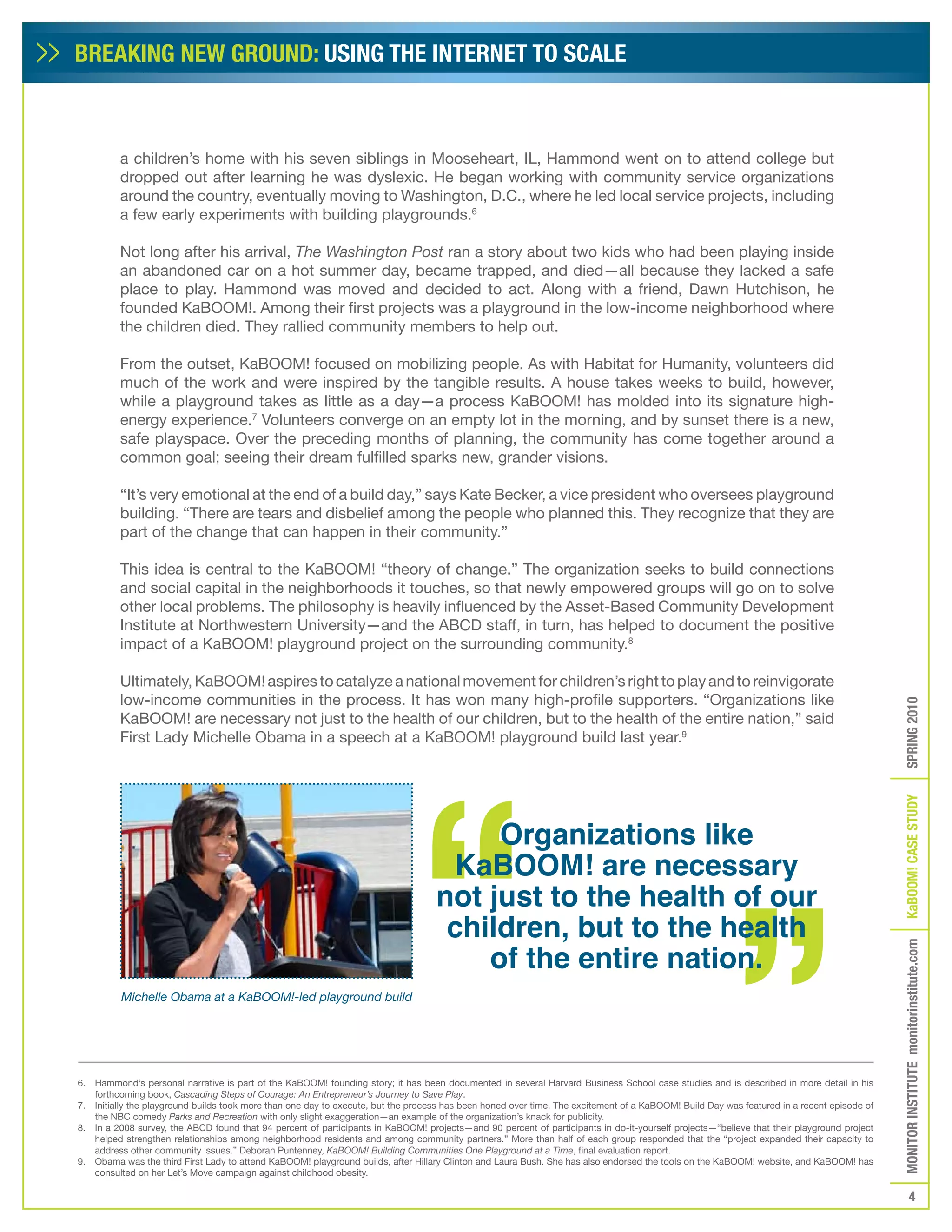 BREAKING NEW GROUND: USING THE INTERNET TO SCALE



         a children’s home with his seven siblings in Mooseheart, IL, Hammond went on to attend college but
         dropped out after learning he was dyslexic. He began working with community service organizations
         around the country, eventually moving to Washington, D.C., where he led local service projects, including
         a few early experiments with building playgrounds.6

         Not long after his arrival, The Washington Post ran a story about two kids who had been playing inside
         an abandoned car on a hot summer day, became trapped, and died—all because they lacked a safe
         place to play. Hammond was moved and decided to act. Along with a friend, Dawn Hutchison, he
         founded KaBOOM!. Among their first projects was a playground in the low-income neighborhood where
         the children died. They rallied community members to help out.

         From the outset, KaBOOM! focused on mobilizing people. As with Habitat for Humanity, volunteers did
         much of the work and were inspired by the tangible results. A house takes weeks to build, however,
         while a playground takes as little as a day—a process KaBOOM! has molded into its signature high-
         energy experience.7 Volunteers converge on an empty lot in the morning, and by sunset there is a new,
         safe playspace. Over the preceding months of planning, the community has come together around a
         common goal; seeing their dream fulfilled sparks new, grander visions.

         “It’s very emotional at the end of a build day,” says Kate Becker, a vice president who oversees playground
         building. “There are tears and disbelief among the people who planned this. They recognize that they are
         part of the change that can happen in their community.”

         This idea is central to the KaBOOM! “theory of change.” The organization seeks to build connections
         and social capital in the neighborhoods it touches, so that newly empowered groups will go on to solve
         other local problems. The philosophy is heavily influenced by the Asset-Based Community Development
         Institute at Northwestern University—and the ABCD staff, in turn, has helped to document the positive
         impact of a KaBOOM! playground project on the surrounding community.8

         Ultimately, KaBOOM! aspires to catalyze a national movement for children’s right to play and to reinvigorate
         low-income communities in the process. It has won many high-profile supporters. “Organizations like




                                                                                                                                                                                            SPRING 2010
         KaBOOM! are necessary not just to the health of our children, but to the health of the entire nation,” said
         First Lady Michelle Obama in a speech at a KaBOOM! playground build last year.9




                                                                                                                                                                                            KaBOOM! CASE STUDy
                                                                                        Organizations like
                                                                                    KaBOOM! are necessary
                                                                                   not just to the health of our
                                                                                    children, but to the health
                                                                                       of the entire nation.
                                                                                                                                                                                            MONITOR INSTITUTE monitorinstitute.com




          Michelle Obama at a KaBOOM!-led playground build




6. Hammond’s personal narrative is part of the KaBOOM! founding story; it has been documented in several Harvard Business School case studies and is described in more detail in his
   forthcoming book, Cascading Steps of Courage: An Entrepreneur’s Journey to Save Play.
7. Initially the playground builds took more than one day to execute, but the process has been honed over time. The excitement of a KaBOOM! Build Day was featured in a recent episode of
   the NBC comedy Parks and Recreation with only slight exaggeration—an example of the organization’s knack for publicity.
8. In a 2008 survey, the ABCD found that 94 percent of participants in KaBOOM! projects—and 90 percent of participants in do-it-yourself projects—“believe that their playground project
   helped strengthen relationships among neighborhood residents and among community partners.” More than half of each group responded that the “project expanded their capacity to
   address other community issues.” Deborah Puntenney, KaBOOM! Building Communities One Playground at a Time, final evaluation report.
9. Obama was the third First Lady to attend KaBOOM! playground builds, after Hillary Clinton and Laura Bush. She has also endorsed the tools on the KaBOOM! website, and KaBOOM! has
   consulted on her Let’s Move campaign against childhood obesity.

                                                                                                                                                                                                       4
 
